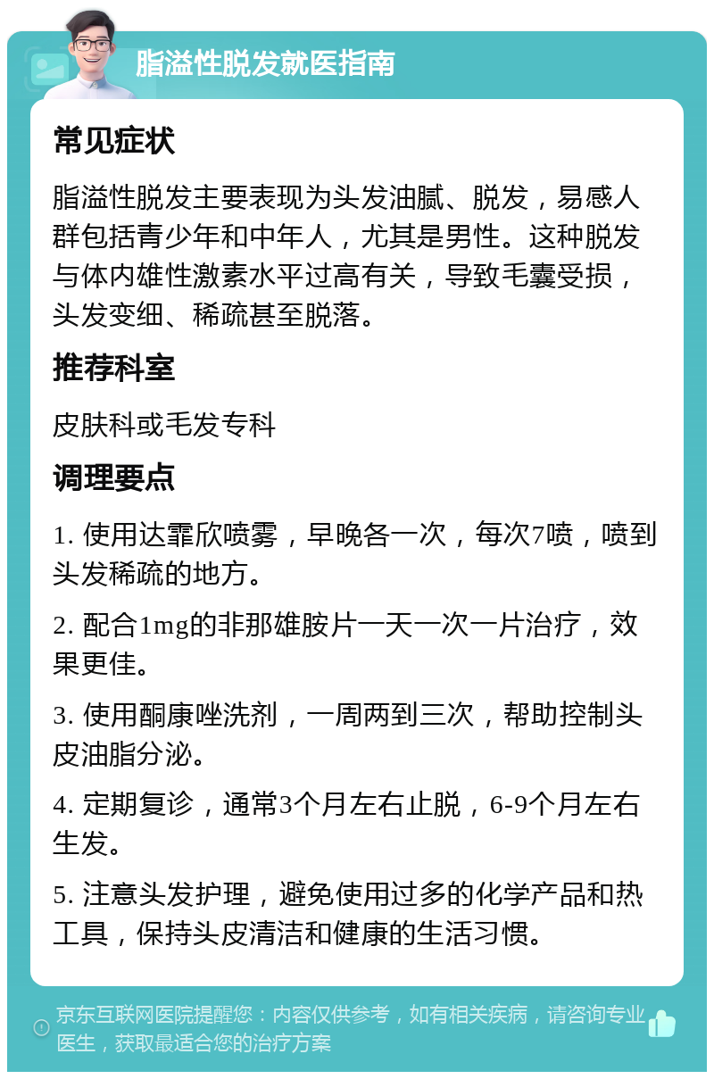 脂溢性脱发就医指南 常见症状 脂溢性脱发主要表现为头发油腻、脱发，易感人群包括青少年和中年人，尤其是男性。这种脱发与体内雄性激素水平过高有关，导致毛囊受损，头发变细、稀疏甚至脱落。 推荐科室 皮肤科或毛发专科 调理要点 1. 使用达霏欣喷雾，早晚各一次，每次7喷，喷到头发稀疏的地方。 2. 配合1mg的非那雄胺片一天一次一片治疗，效果更佳。 3. 使用酮康唑洗剂，一周两到三次，帮助控制头皮油脂分泌。 4. 定期复诊，通常3个月左右止脱，6-9个月左右生发。 5. 注意头发护理，避免使用过多的化学产品和热工具，保持头皮清洁和健康的生活习惯。