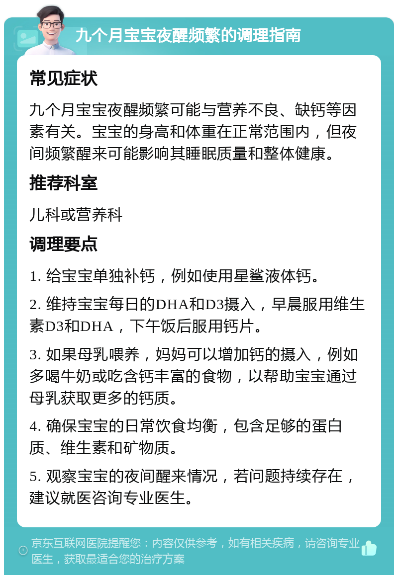 九个月宝宝夜醒频繁的调理指南 常见症状 九个月宝宝夜醒频繁可能与营养不良、缺钙等因素有关。宝宝的身高和体重在正常范围内，但夜间频繁醒来可能影响其睡眠质量和整体健康。 推荐科室 儿科或营养科 调理要点 1. 给宝宝单独补钙，例如使用星鲨液体钙。 2. 维持宝宝每日的DHA和D3摄入，早晨服用维生素D3和DHA，下午饭后服用钙片。 3. 如果母乳喂养，妈妈可以增加钙的摄入，例如多喝牛奶或吃含钙丰富的食物，以帮助宝宝通过母乳获取更多的钙质。 4. 确保宝宝的日常饮食均衡，包含足够的蛋白质、维生素和矿物质。 5. 观察宝宝的夜间醒来情况，若问题持续存在，建议就医咨询专业医生。