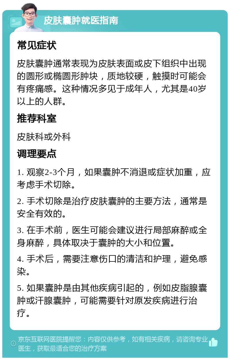 皮肤囊肿就医指南 常见症状 皮肤囊肿通常表现为皮肤表面或皮下组织中出现的圆形或椭圆形肿块，质地较硬，触摸时可能会有疼痛感。这种情况多见于成年人，尤其是40岁以上的人群。 推荐科室 皮肤科或外科 调理要点 1. 观察2-3个月，如果囊肿不消退或症状加重，应考虑手术切除。 2. 手术切除是治疗皮肤囊肿的主要方法，通常是安全有效的。 3. 在手术前，医生可能会建议进行局部麻醉或全身麻醉，具体取决于囊肿的大小和位置。 4. 手术后，需要注意伤口的清洁和护理，避免感染。 5. 如果囊肿是由其他疾病引起的，例如皮脂腺囊肿或汗腺囊肿，可能需要针对原发疾病进行治疗。