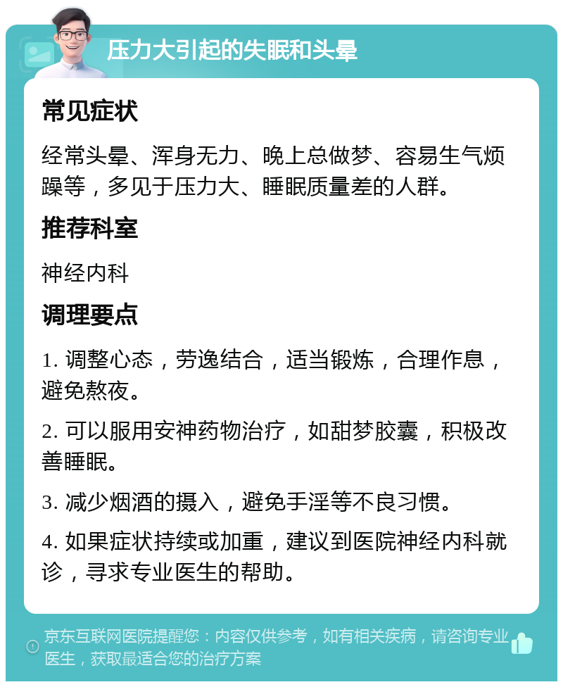 压力大引起的失眠和头晕 常见症状 经常头晕、浑身无力、晚上总做梦、容易生气烦躁等，多见于压力大、睡眠质量差的人群。 推荐科室 神经内科 调理要点 1. 调整心态，劳逸结合，适当锻炼，合理作息，避免熬夜。 2. 可以服用安神药物治疗，如甜梦胶囊，积极改善睡眠。 3. 减少烟酒的摄入，避免手淫等不良习惯。 4. 如果症状持续或加重，建议到医院神经内科就诊，寻求专业医生的帮助。