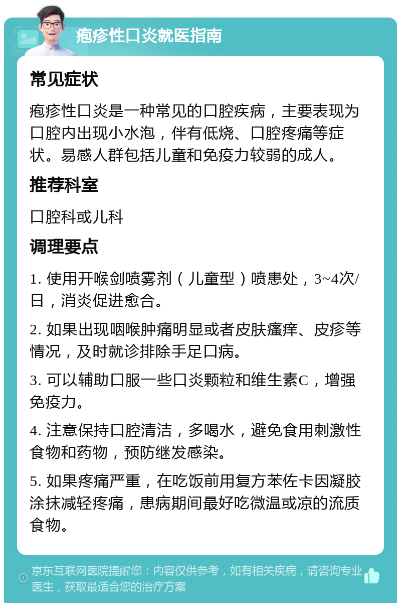 疱疹性口炎就医指南 常见症状 疱疹性口炎是一种常见的口腔疾病，主要表现为口腔内出现小水泡，伴有低烧、口腔疼痛等症状。易感人群包括儿童和免疫力较弱的成人。 推荐科室 口腔科或儿科 调理要点 1. 使用开喉剑喷雾剂（儿童型）喷患处，3~4次/日，消炎促进愈合。 2. 如果出现咽喉肿痛明显或者皮肤瘙痒、皮疹等情况，及时就诊排除手足口病。 3. 可以辅助口服一些口炎颗粒和维生素C，增强免疫力。 4. 注意保持口腔清洁，多喝水，避免食用刺激性食物和药物，预防继发感染。 5. 如果疼痛严重，在吃饭前用复方苯佐卡因凝胶涂抹减轻疼痛，患病期间最好吃微温或凉的流质食物。