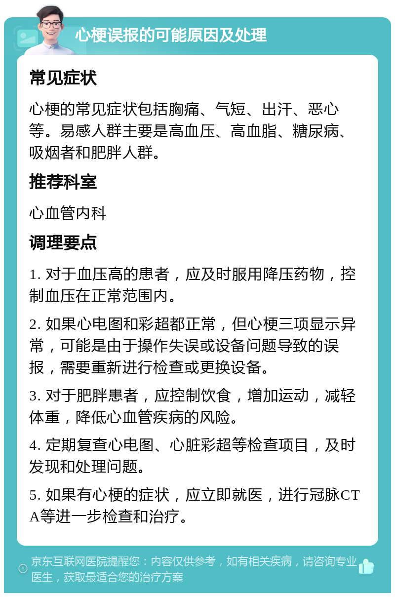 心梗误报的可能原因及处理 常见症状 心梗的常见症状包括胸痛、气短、出汗、恶心等。易感人群主要是高血压、高血脂、糖尿病、吸烟者和肥胖人群。 推荐科室 心血管内科 调理要点 1. 对于血压高的患者，应及时服用降压药物，控制血压在正常范围内。 2. 如果心电图和彩超都正常，但心梗三项显示异常，可能是由于操作失误或设备问题导致的误报，需要重新进行检查或更换设备。 3. 对于肥胖患者，应控制饮食，增加运动，减轻体重，降低心血管疾病的风险。 4. 定期复查心电图、心脏彩超等检查项目，及时发现和处理问题。 5. 如果有心梗的症状，应立即就医，进行冠脉CTA等进一步检查和治疗。