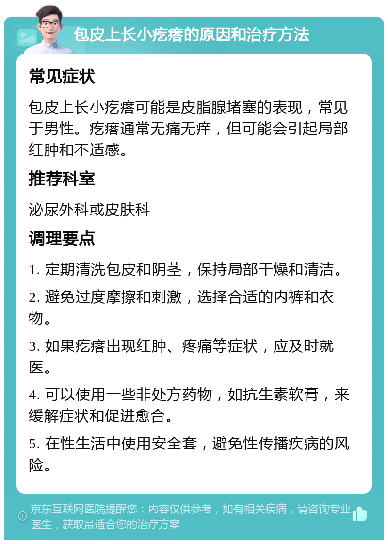 包皮上长小疙瘩的原因和治疗方法 常见症状 包皮上长小疙瘩可能是皮脂腺堵塞的表现，常见于男性。疙瘩通常无痛无痒，但可能会引起局部红肿和不适感。 推荐科室 泌尿外科或皮肤科 调理要点 1. 定期清洗包皮和阴茎，保持局部干燥和清洁。 2. 避免过度摩擦和刺激，选择合适的内裤和衣物。 3. 如果疙瘩出现红肿、疼痛等症状，应及时就医。 4. 可以使用一些非处方药物，如抗生素软膏，来缓解症状和促进愈合。 5. 在性生活中使用安全套，避免性传播疾病的风险。