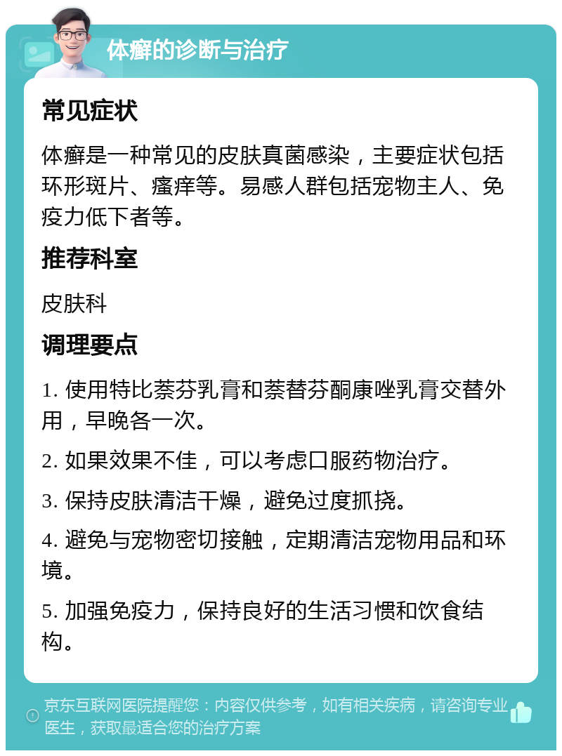 体癣的诊断与治疗 常见症状 体癣是一种常见的皮肤真菌感染，主要症状包括环形斑片、瘙痒等。易感人群包括宠物主人、免疫力低下者等。 推荐科室 皮肤科 调理要点 1. 使用特比萘芬乳膏和萘替芬酮康唑乳膏交替外用，早晚各一次。 2. 如果效果不佳，可以考虑口服药物治疗。 3. 保持皮肤清洁干燥，避免过度抓挠。 4. 避免与宠物密切接触，定期清洁宠物用品和环境。 5. 加强免疫力，保持良好的生活习惯和饮食结构。