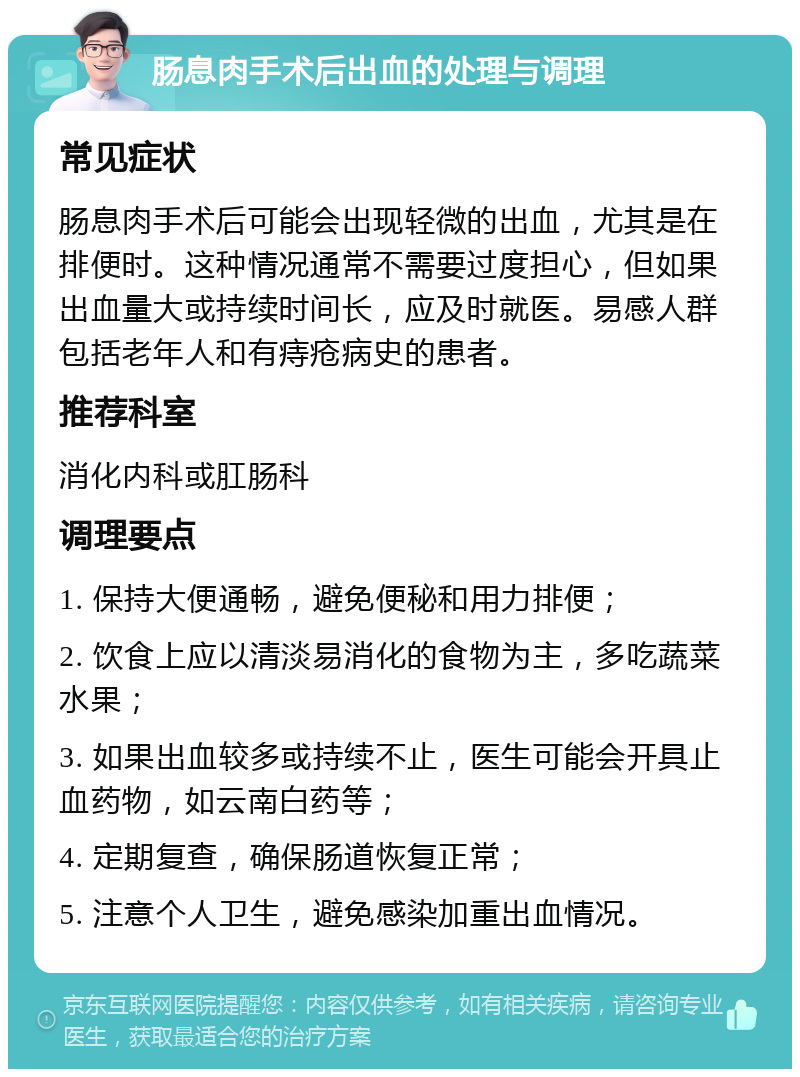 肠息肉手术后出血的处理与调理 常见症状 肠息肉手术后可能会出现轻微的出血，尤其是在排便时。这种情况通常不需要过度担心，但如果出血量大或持续时间长，应及时就医。易感人群包括老年人和有痔疮病史的患者。 推荐科室 消化内科或肛肠科 调理要点 1. 保持大便通畅，避免便秘和用力排便； 2. 饮食上应以清淡易消化的食物为主，多吃蔬菜水果； 3. 如果出血较多或持续不止，医生可能会开具止血药物，如云南白药等； 4. 定期复查，确保肠道恢复正常； 5. 注意个人卫生，避免感染加重出血情况。