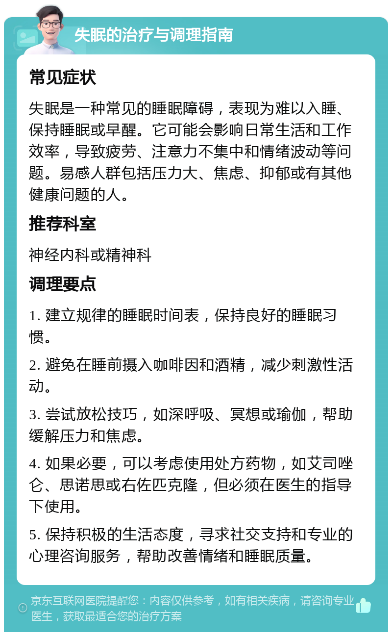 失眠的治疗与调理指南 常见症状 失眠是一种常见的睡眠障碍，表现为难以入睡、保持睡眠或早醒。它可能会影响日常生活和工作效率，导致疲劳、注意力不集中和情绪波动等问题。易感人群包括压力大、焦虑、抑郁或有其他健康问题的人。 推荐科室 神经内科或精神科 调理要点 1. 建立规律的睡眠时间表，保持良好的睡眠习惯。 2. 避免在睡前摄入咖啡因和酒精，减少刺激性活动。 3. 尝试放松技巧，如深呼吸、冥想或瑜伽，帮助缓解压力和焦虑。 4. 如果必要，可以考虑使用处方药物，如艾司唑仑、思诺思或右佐匹克隆，但必须在医生的指导下使用。 5. 保持积极的生活态度，寻求社交支持和专业的心理咨询服务，帮助改善情绪和睡眠质量。