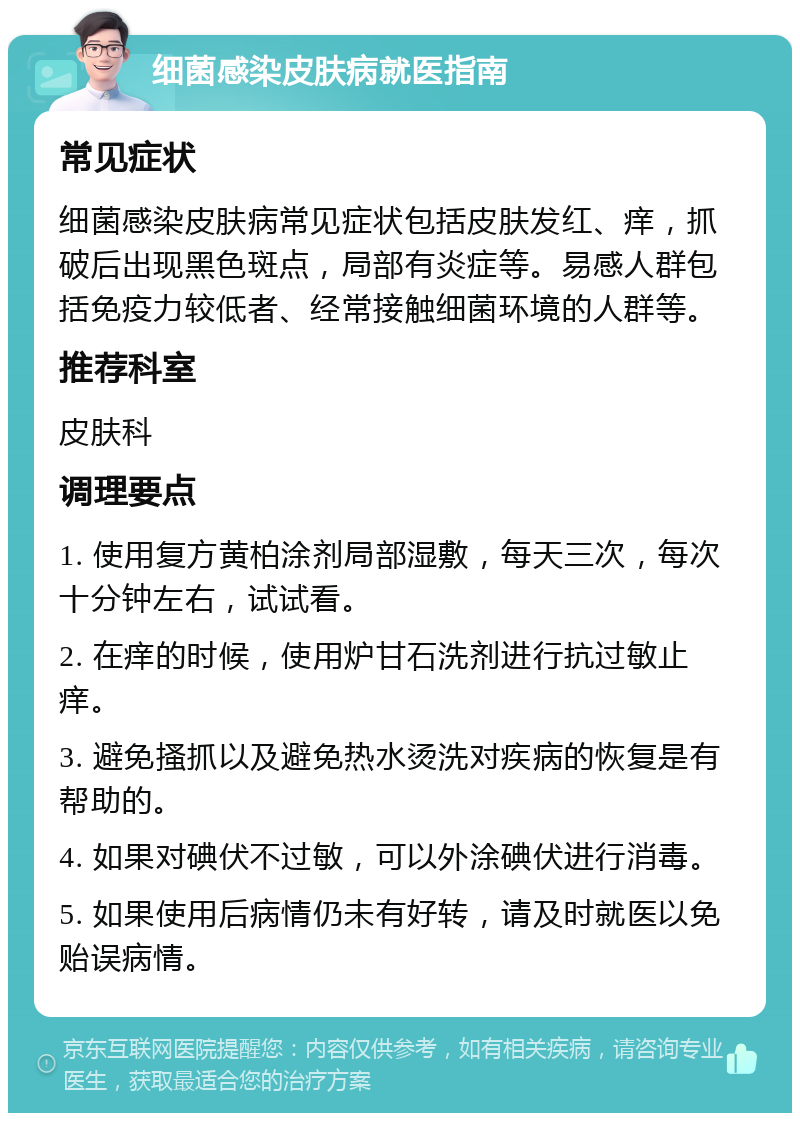 细菌感染皮肤病就医指南 常见症状 细菌感染皮肤病常见症状包括皮肤发红、痒，抓破后出现黑色斑点，局部有炎症等。易感人群包括免疫力较低者、经常接触细菌环境的人群等。 推荐科室 皮肤科 调理要点 1. 使用复方黄柏涂剂局部湿敷，每天三次，每次十分钟左右，试试看。 2. 在痒的时候，使用炉甘石洗剂进行抗过敏止痒。 3. 避免搔抓以及避免热水烫洗对疾病的恢复是有帮助的。 4. 如果对碘伏不过敏，可以外涂碘伏进行消毒。 5. 如果使用后病情仍未有好转，请及时就医以免贻误病情。