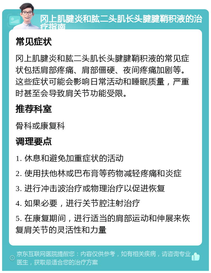 冈上肌腱炎和肱二头肌长头腱腱鞘积液的治疗指南 常见症状 冈上肌腱炎和肱二头肌长头腱腱鞘积液的常见症状包括肩部疼痛、肩部僵硬、夜间疼痛加剧等。这些症状可能会影响日常活动和睡眠质量，严重时甚至会导致肩关节功能受限。 推荐科室 骨科或康复科 调理要点 1. 休息和避免加重症状的活动 2. 使用扶他林或巴布膏等药物减轻疼痛和炎症 3. 进行冲击波治疗或物理治疗以促进恢复 4. 如果必要，进行关节腔注射治疗 5. 在康复期间，进行适当的肩部运动和伸展来恢复肩关节的灵活性和力量