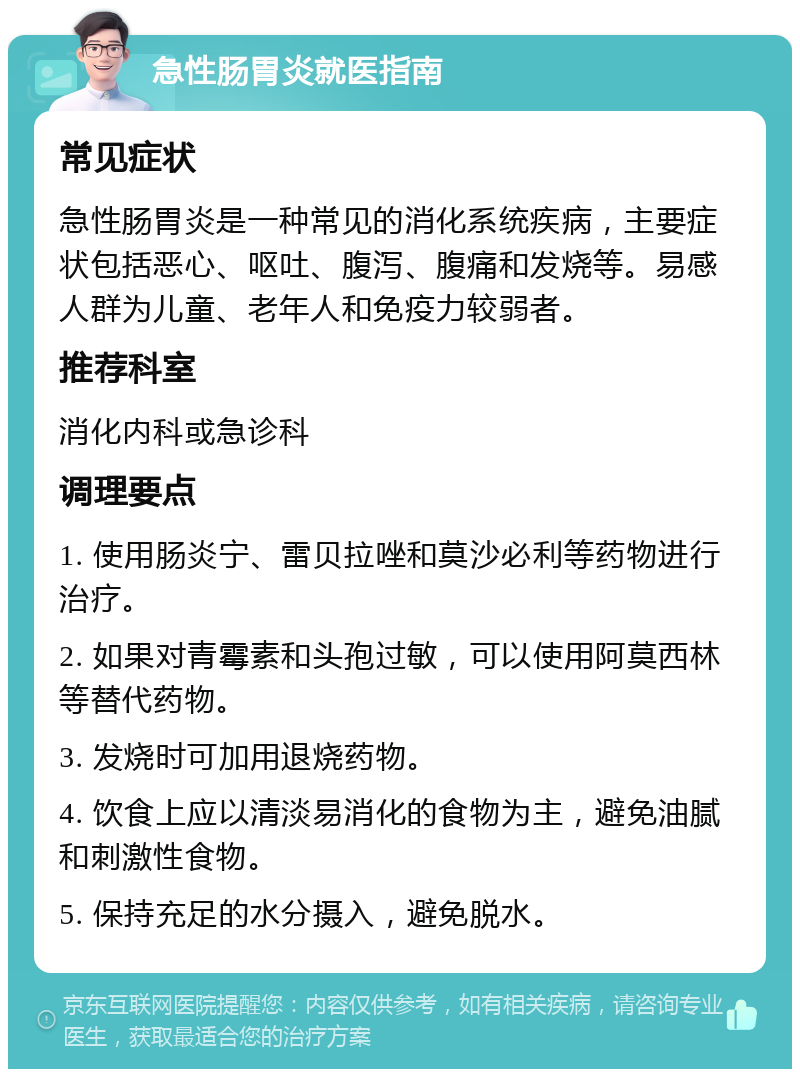 急性肠胃炎就医指南 常见症状 急性肠胃炎是一种常见的消化系统疾病，主要症状包括恶心、呕吐、腹泻、腹痛和发烧等。易感人群为儿童、老年人和免疫力较弱者。 推荐科室 消化内科或急诊科 调理要点 1. 使用肠炎宁、雷贝拉唑和莫沙必利等药物进行治疗。 2. 如果对青霉素和头孢过敏，可以使用阿莫西林等替代药物。 3. 发烧时可加用退烧药物。 4. 饮食上应以清淡易消化的食物为主，避免油腻和刺激性食物。 5. 保持充足的水分摄入，避免脱水。