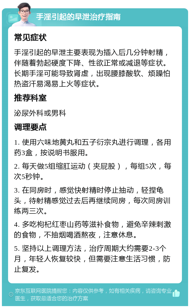 手淫引起的早泄治疗指南 常见症状 手淫引起的早泄主要表现为插入后几分钟射精，伴随着勃起硬度下降、性欲正常或减退等症状。长期手淫可能导致肾虚，出现腰膝酸软、烦躁怕热盗汗易渴易上火等症状。 推荐科室 泌尿外科或男科 调理要点 1. 使用六味地黄丸和五子衍宗丸进行调理，各用药3盒，按说明书服用。 2. 每天做5组缩肛运动（夹屁股），每组5次，每次5秒钟。 3. 在同房时，感觉快射精时停止抽动，轻捏龟头，待射精感觉过去后再继续同房，每次同房训练两三次。 4. 多吃枸杞红枣山药等滋补食物，避免辛辣刺激的食物，不抽烟喝酒熬夜，注意休息。 5. 坚持以上调理方法，治疗周期大约需要2-3个月，年轻人恢复较快，但需要注意生活习惯，防止复发。