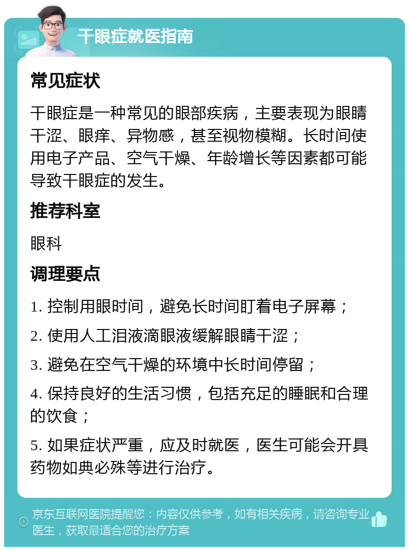 干眼症就医指南 常见症状 干眼症是一种常见的眼部疾病，主要表现为眼睛干涩、眼痒、异物感，甚至视物模糊。长时间使用电子产品、空气干燥、年龄增长等因素都可能导致干眼症的发生。 推荐科室 眼科 调理要点 1. 控制用眼时间，避免长时间盯着电子屏幕； 2. 使用人工泪液滴眼液缓解眼睛干涩； 3. 避免在空气干燥的环境中长时间停留； 4. 保持良好的生活习惯，包括充足的睡眠和合理的饮食； 5. 如果症状严重，应及时就医，医生可能会开具药物如典必殊等进行治疗。