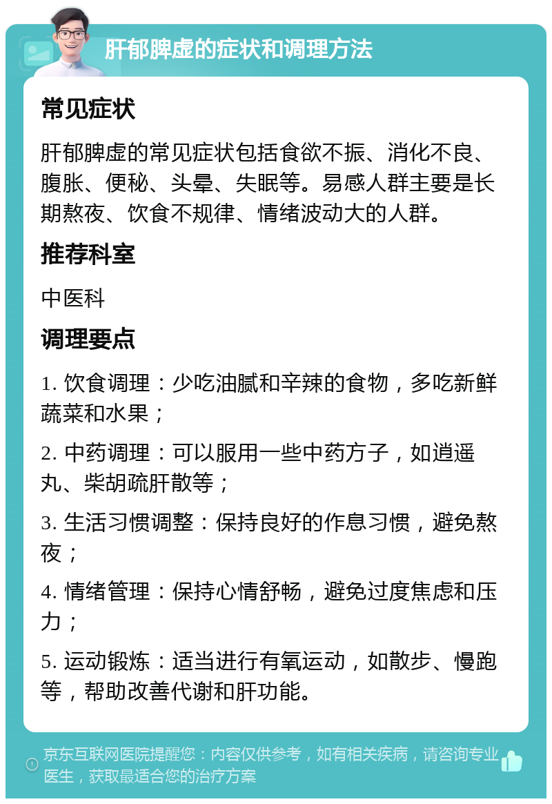 肝郁脾虚的症状和调理方法 常见症状 肝郁脾虚的常见症状包括食欲不振、消化不良、腹胀、便秘、头晕、失眠等。易感人群主要是长期熬夜、饮食不规律、情绪波动大的人群。 推荐科室 中医科 调理要点 1. 饮食调理：少吃油腻和辛辣的食物，多吃新鲜蔬菜和水果； 2. 中药调理：可以服用一些中药方子，如逍遥丸、柴胡疏肝散等； 3. 生活习惯调整：保持良好的作息习惯，避免熬夜； 4. 情绪管理：保持心情舒畅，避免过度焦虑和压力； 5. 运动锻炼：适当进行有氧运动，如散步、慢跑等，帮助改善代谢和肝功能。