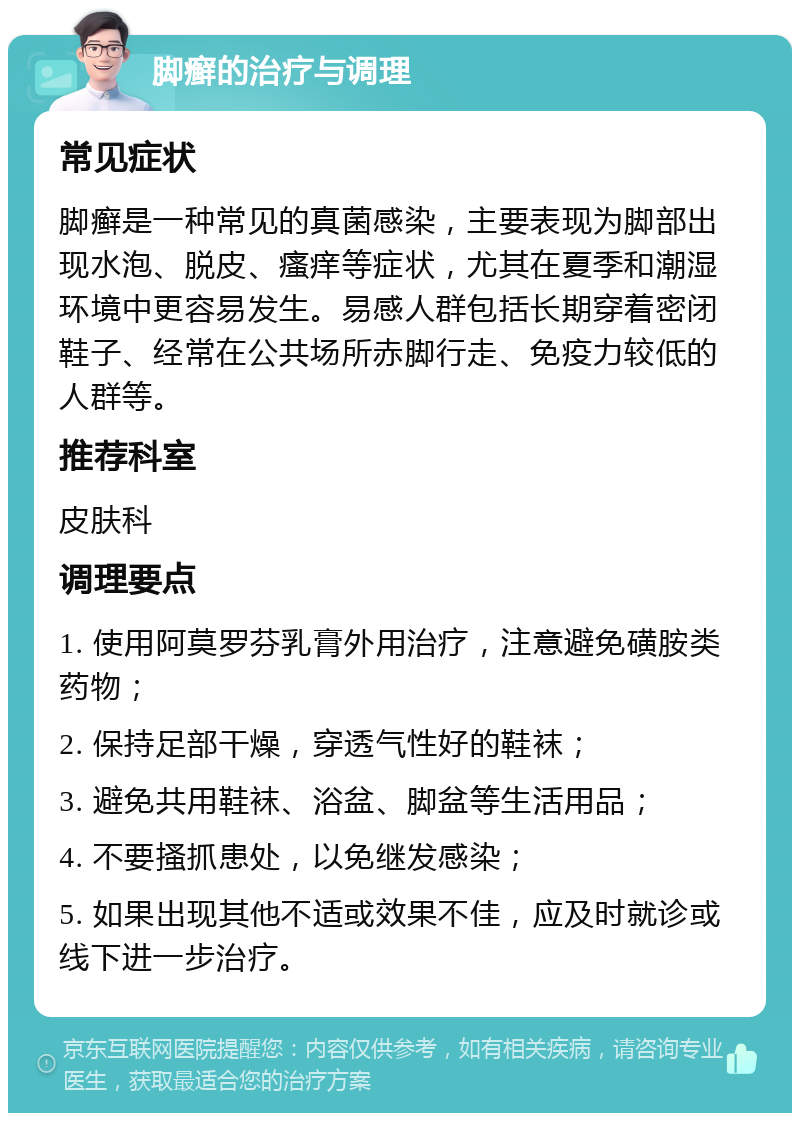 脚癣的治疗与调理 常见症状 脚癣是一种常见的真菌感染，主要表现为脚部出现水泡、脱皮、瘙痒等症状，尤其在夏季和潮湿环境中更容易发生。易感人群包括长期穿着密闭鞋子、经常在公共场所赤脚行走、免疫力较低的人群等。 推荐科室 皮肤科 调理要点 1. 使用阿莫罗芬乳膏外用治疗，注意避免磺胺类药物； 2. 保持足部干燥，穿透气性好的鞋袜； 3. 避免共用鞋袜、浴盆、脚盆等生活用品； 4. 不要搔抓患处，以免继发感染； 5. 如果出现其他不适或效果不佳，应及时就诊或线下进一步治疗。