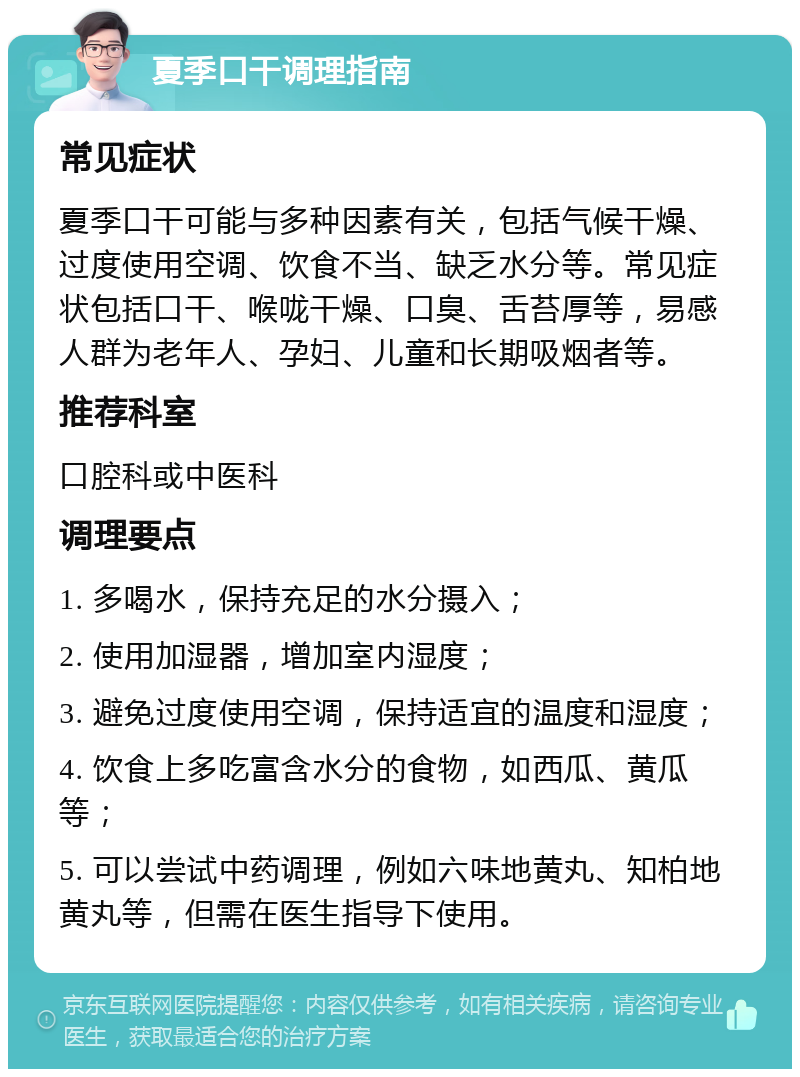 夏季口干调理指南 常见症状 夏季口干可能与多种因素有关，包括气候干燥、过度使用空调、饮食不当、缺乏水分等。常见症状包括口干、喉咙干燥、口臭、舌苔厚等，易感人群为老年人、孕妇、儿童和长期吸烟者等。 推荐科室 口腔科或中医科 调理要点 1. 多喝水，保持充足的水分摄入； 2. 使用加湿器，增加室内湿度； 3. 避免过度使用空调，保持适宜的温度和湿度； 4. 饮食上多吃富含水分的食物，如西瓜、黄瓜等； 5. 可以尝试中药调理，例如六味地黄丸、知柏地黄丸等，但需在医生指导下使用。