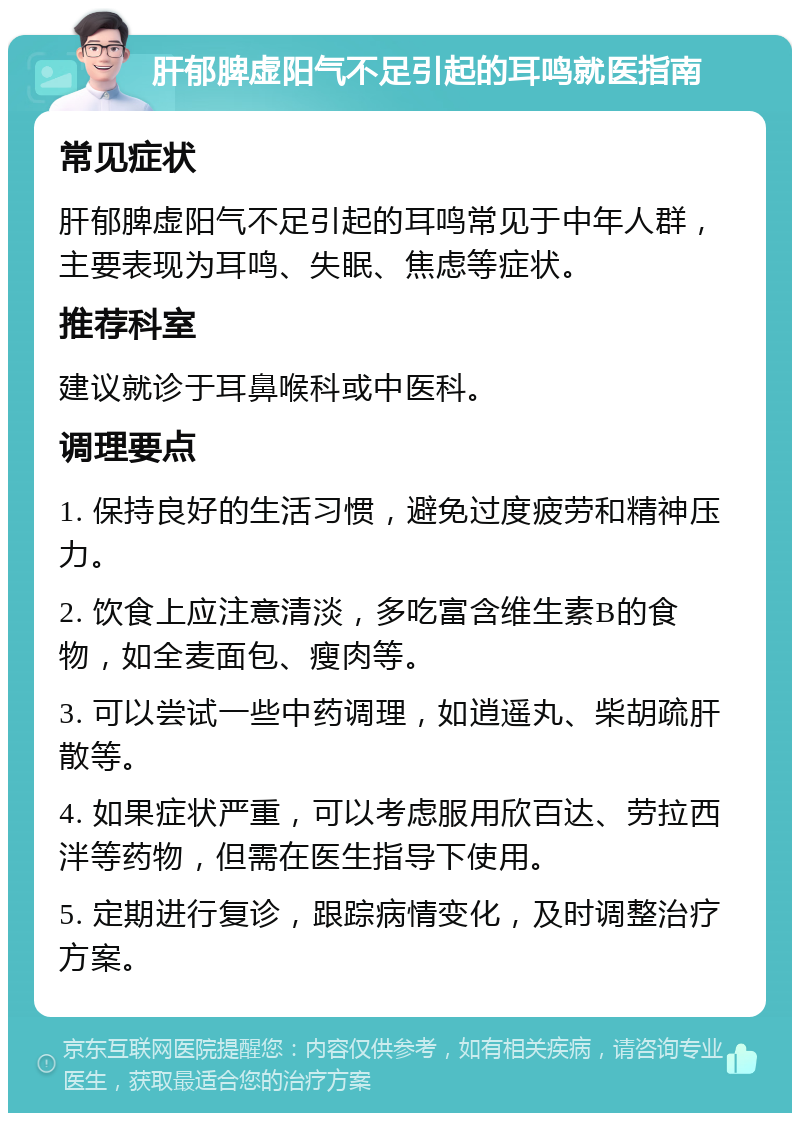 肝郁脾虚阳气不足引起的耳鸣就医指南 常见症状 肝郁脾虚阳气不足引起的耳鸣常见于中年人群，主要表现为耳鸣、失眠、焦虑等症状。 推荐科室 建议就诊于耳鼻喉科或中医科。 调理要点 1. 保持良好的生活习惯，避免过度疲劳和精神压力。 2. 饮食上应注意清淡，多吃富含维生素B的食物，如全麦面包、瘦肉等。 3. 可以尝试一些中药调理，如逍遥丸、柴胡疏肝散等。 4. 如果症状严重，可以考虑服用欣百达、劳拉西泮等药物，但需在医生指导下使用。 5. 定期进行复诊，跟踪病情变化，及时调整治疗方案。