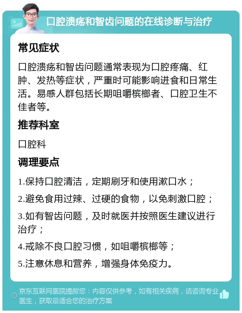 口腔溃疡和智齿问题的在线诊断与治疗 常见症状 口腔溃疡和智齿问题通常表现为口腔疼痛、红肿、发热等症状，严重时可能影响进食和日常生活。易感人群包括长期咀嚼槟榔者、口腔卫生不佳者等。 推荐科室 口腔科 调理要点 1.保持口腔清洁，定期刷牙和使用漱口水； 2.避免食用过辣、过硬的食物，以免刺激口腔； 3.如有智齿问题，及时就医并按照医生建议进行治疗； 4.戒除不良口腔习惯，如咀嚼槟榔等； 5.注意休息和营养，增强身体免疫力。