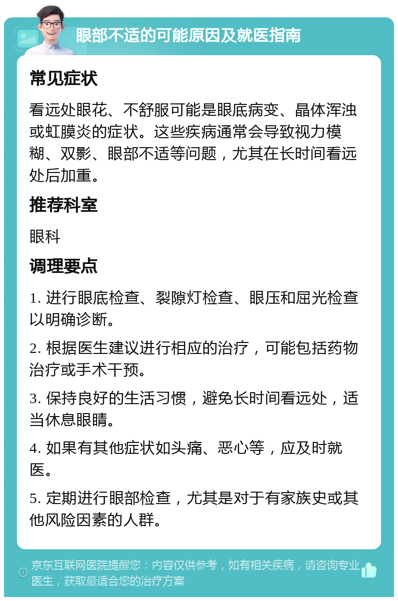 眼部不适的可能原因及就医指南 常见症状 看远处眼花、不舒服可能是眼底病变、晶体浑浊或虹膜炎的症状。这些疾病通常会导致视力模糊、双影、眼部不适等问题，尤其在长时间看远处后加重。 推荐科室 眼科 调理要点 1. 进行眼底检查、裂隙灯检查、眼压和屈光检查以明确诊断。 2. 根据医生建议进行相应的治疗，可能包括药物治疗或手术干预。 3. 保持良好的生活习惯，避免长时间看远处，适当休息眼睛。 4. 如果有其他症状如头痛、恶心等，应及时就医。 5. 定期进行眼部检查，尤其是对于有家族史或其他风险因素的人群。