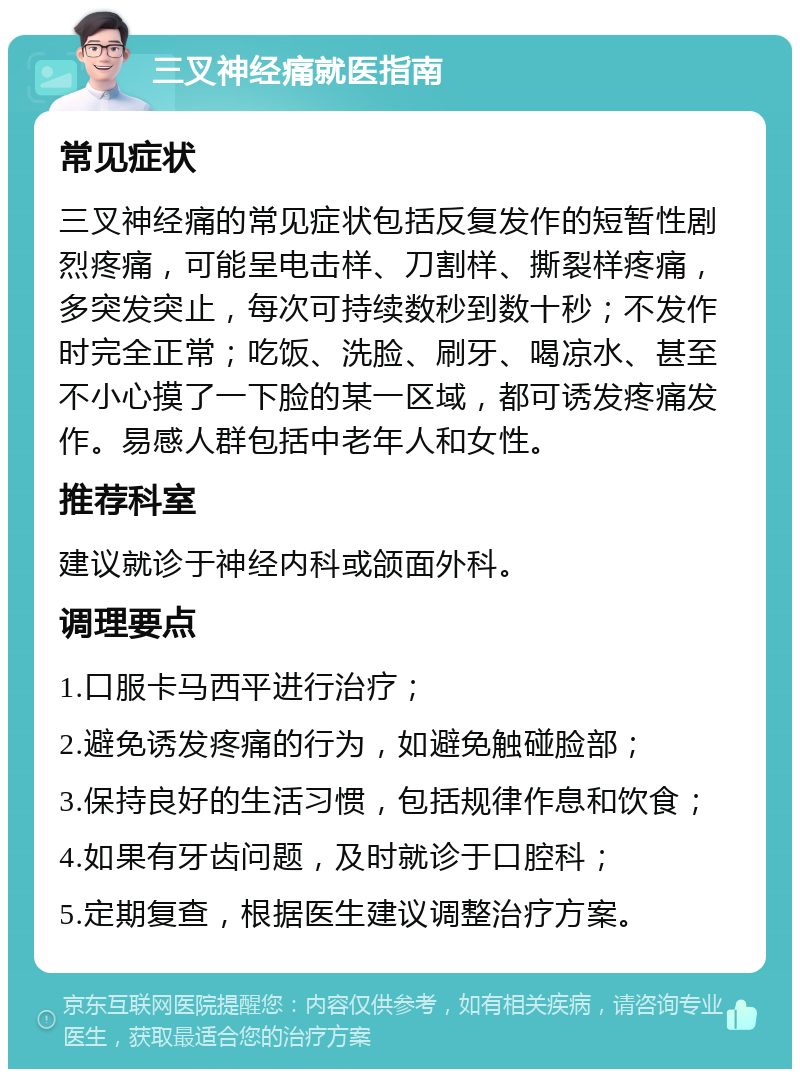 三叉神经痛就医指南 常见症状 三叉神经痛的常见症状包括反复发作的短暂性剧烈疼痛，可能呈电击样、刀割样、撕裂样疼痛，多突发突止，每次可持续数秒到数十秒；不发作时完全正常；吃饭、洗脸、刷牙、喝凉水、甚至不小心摸了一下脸的某一区域，都可诱发疼痛发作。易感人群包括中老年人和女性。 推荐科室 建议就诊于神经内科或颌面外科。 调理要点 1.口服卡马西平进行治疗； 2.避免诱发疼痛的行为，如避免触碰脸部； 3.保持良好的生活习惯，包括规律作息和饮食； 4.如果有牙齿问题，及时就诊于口腔科； 5.定期复查，根据医生建议调整治疗方案。