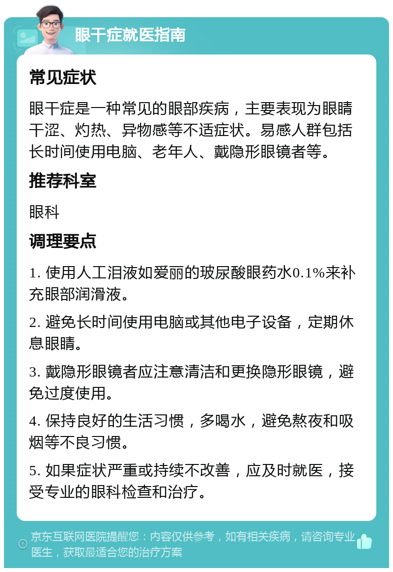 眼干症就医指南 常见症状 眼干症是一种常见的眼部疾病，主要表现为眼睛干涩、灼热、异物感等不适症状。易感人群包括长时间使用电脑、老年人、戴隐形眼镜者等。 推荐科室 眼科 调理要点 1. 使用人工泪液如爱丽的玻尿酸眼药水0.1%来补充眼部润滑液。 2. 避免长时间使用电脑或其他电子设备，定期休息眼睛。 3. 戴隐形眼镜者应注意清洁和更换隐形眼镜，避免过度使用。 4. 保持良好的生活习惯，多喝水，避免熬夜和吸烟等不良习惯。 5. 如果症状严重或持续不改善，应及时就医，接受专业的眼科检查和治疗。