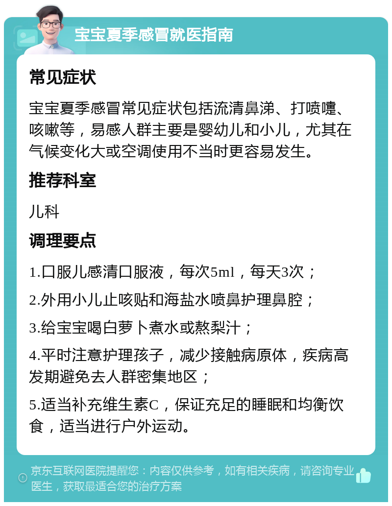 宝宝夏季感冒就医指南 常见症状 宝宝夏季感冒常见症状包括流清鼻涕、打喷嚏、咳嗽等，易感人群主要是婴幼儿和小儿，尤其在气候变化大或空调使用不当时更容易发生。 推荐科室 儿科 调理要点 1.口服儿感清口服液，每次5ml，每天3次； 2.外用小儿止咳贴和海盐水喷鼻护理鼻腔； 3.给宝宝喝白萝卜煮水或熬梨汁； 4.平时注意护理孩子，减少接触病原体，疾病高发期避免去人群密集地区； 5.适当补充维生素C，保证充足的睡眠和均衡饮食，适当进行户外运动。