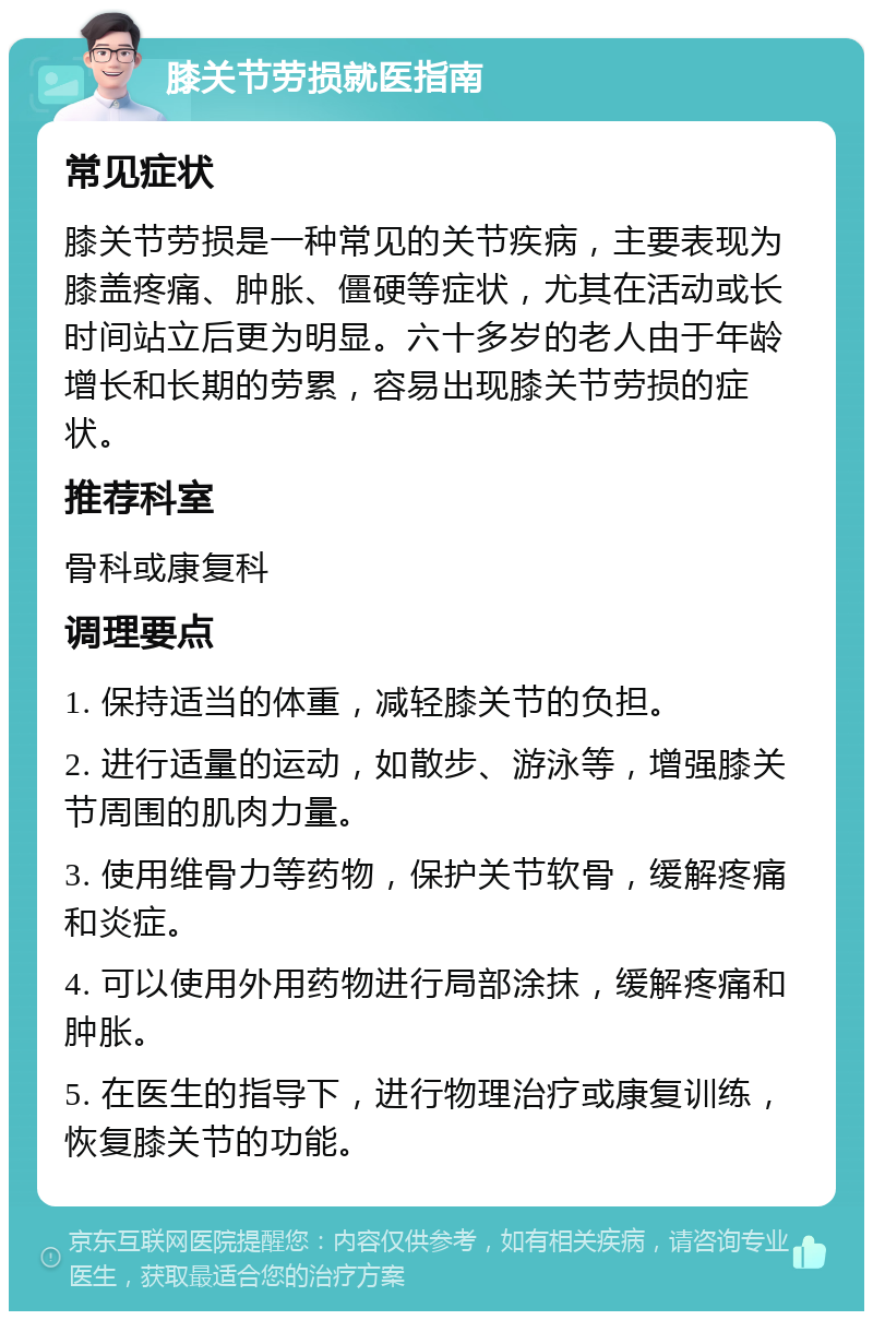 膝关节劳损就医指南 常见症状 膝关节劳损是一种常见的关节疾病，主要表现为膝盖疼痛、肿胀、僵硬等症状，尤其在活动或长时间站立后更为明显。六十多岁的老人由于年龄增长和长期的劳累，容易出现膝关节劳损的症状。 推荐科室 骨科或康复科 调理要点 1. 保持适当的体重，减轻膝关节的负担。 2. 进行适量的运动，如散步、游泳等，增强膝关节周围的肌肉力量。 3. 使用维骨力等药物，保护关节软骨，缓解疼痛和炎症。 4. 可以使用外用药物进行局部涂抹，缓解疼痛和肿胀。 5. 在医生的指导下，进行物理治疗或康复训练，恢复膝关节的功能。