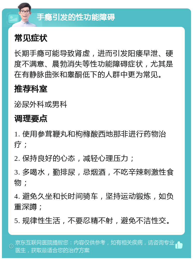 手瘾引发的性功能障碍 常见症状 长期手瘾可能导致肾虚，进而引发阳痿早泄、硬度不满意、晨勃消失等性功能障碍症状，尤其是在有静脉曲张和睾酮低下的人群中更为常见。 推荐科室 泌尿外科或男科 调理要点 1. 使用参茸鞭丸和枸橼酸西地那非进行药物治疗； 2. 保持良好的心态，减轻心理压力； 3. 多喝水，勤排尿，忌烟酒，不吃辛辣刺激性食物； 4. 避免久坐和长时间骑车，坚持运动锻炼，如负重深蹲； 5. 规律性生活，不要忍精不射，避免不洁性交。