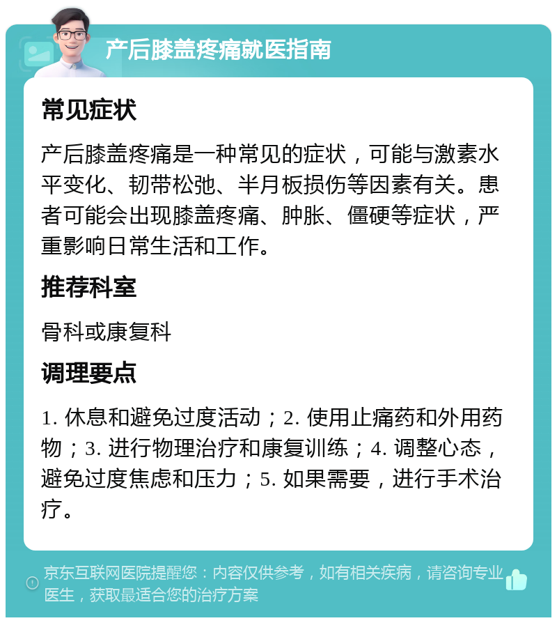 产后膝盖疼痛就医指南 常见症状 产后膝盖疼痛是一种常见的症状，可能与激素水平变化、韧带松弛、半月板损伤等因素有关。患者可能会出现膝盖疼痛、肿胀、僵硬等症状，严重影响日常生活和工作。 推荐科室 骨科或康复科 调理要点 1. 休息和避免过度活动；2. 使用止痛药和外用药物；3. 进行物理治疗和康复训练；4. 调整心态，避免过度焦虑和压力；5. 如果需要，进行手术治疗。