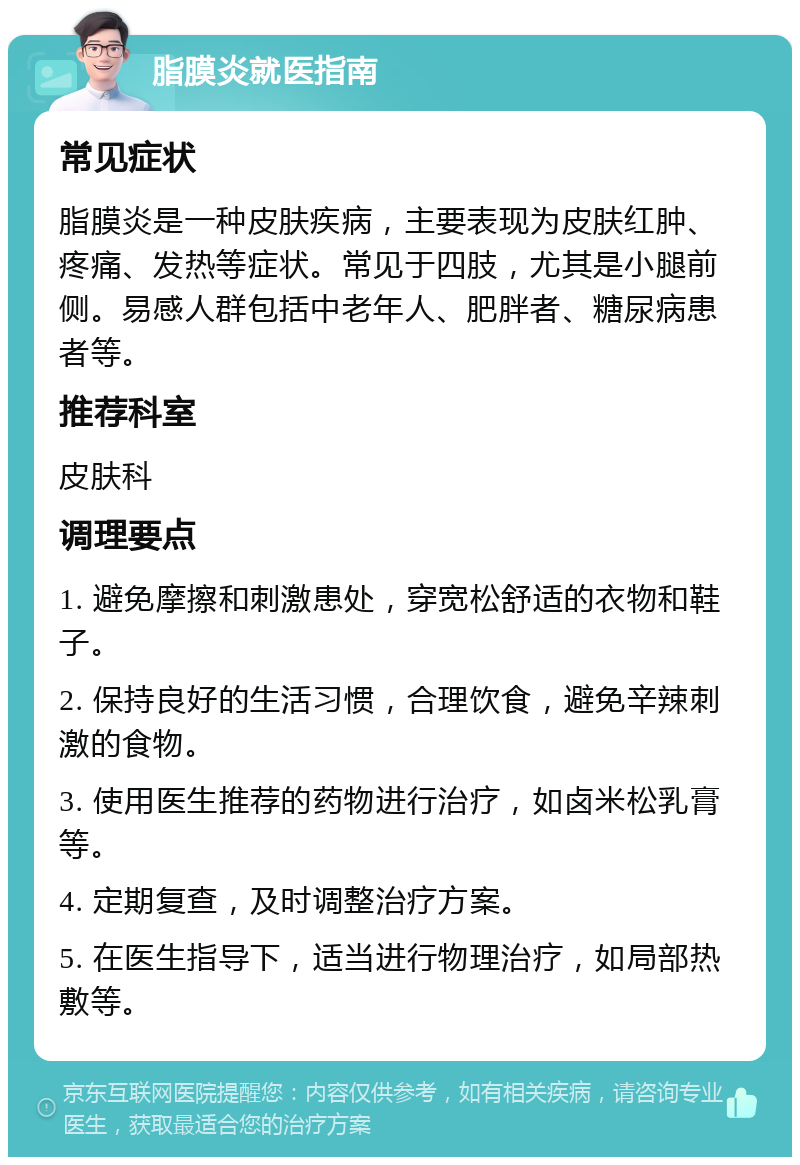 脂膜炎就医指南 常见症状 脂膜炎是一种皮肤疾病，主要表现为皮肤红肿、疼痛、发热等症状。常见于四肢，尤其是小腿前侧。易感人群包括中老年人、肥胖者、糖尿病患者等。 推荐科室 皮肤科 调理要点 1. 避免摩擦和刺激患处，穿宽松舒适的衣物和鞋子。 2. 保持良好的生活习惯，合理饮食，避免辛辣刺激的食物。 3. 使用医生推荐的药物进行治疗，如卤米松乳膏等。 4. 定期复查，及时调整治疗方案。 5. 在医生指导下，适当进行物理治疗，如局部热敷等。