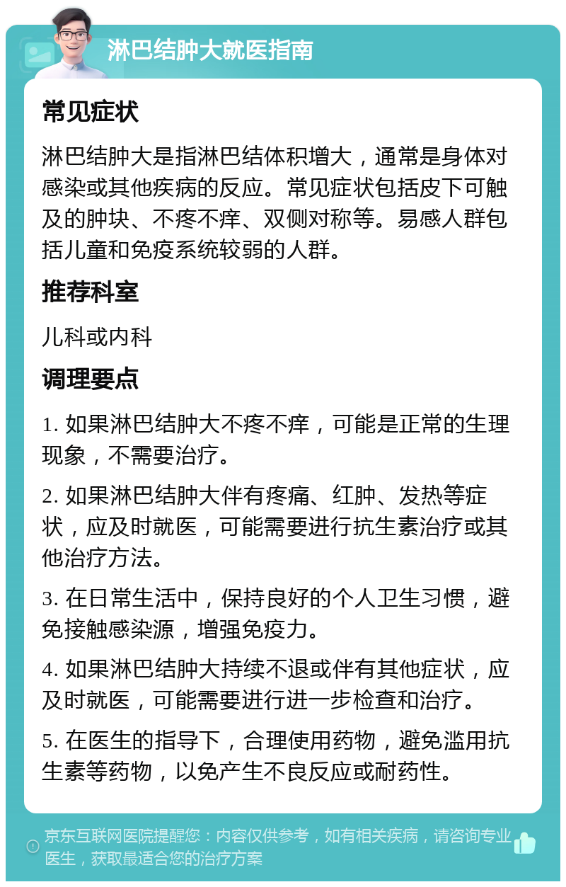 淋巴结肿大就医指南 常见症状 淋巴结肿大是指淋巴结体积增大，通常是身体对感染或其他疾病的反应。常见症状包括皮下可触及的肿块、不疼不痒、双侧对称等。易感人群包括儿童和免疫系统较弱的人群。 推荐科室 儿科或内科 调理要点 1. 如果淋巴结肿大不疼不痒，可能是正常的生理现象，不需要治疗。 2. 如果淋巴结肿大伴有疼痛、红肿、发热等症状，应及时就医，可能需要进行抗生素治疗或其他治疗方法。 3. 在日常生活中，保持良好的个人卫生习惯，避免接触感染源，增强免疫力。 4. 如果淋巴结肿大持续不退或伴有其他症状，应及时就医，可能需要进行进一步检查和治疗。 5. 在医生的指导下，合理使用药物，避免滥用抗生素等药物，以免产生不良反应或耐药性。