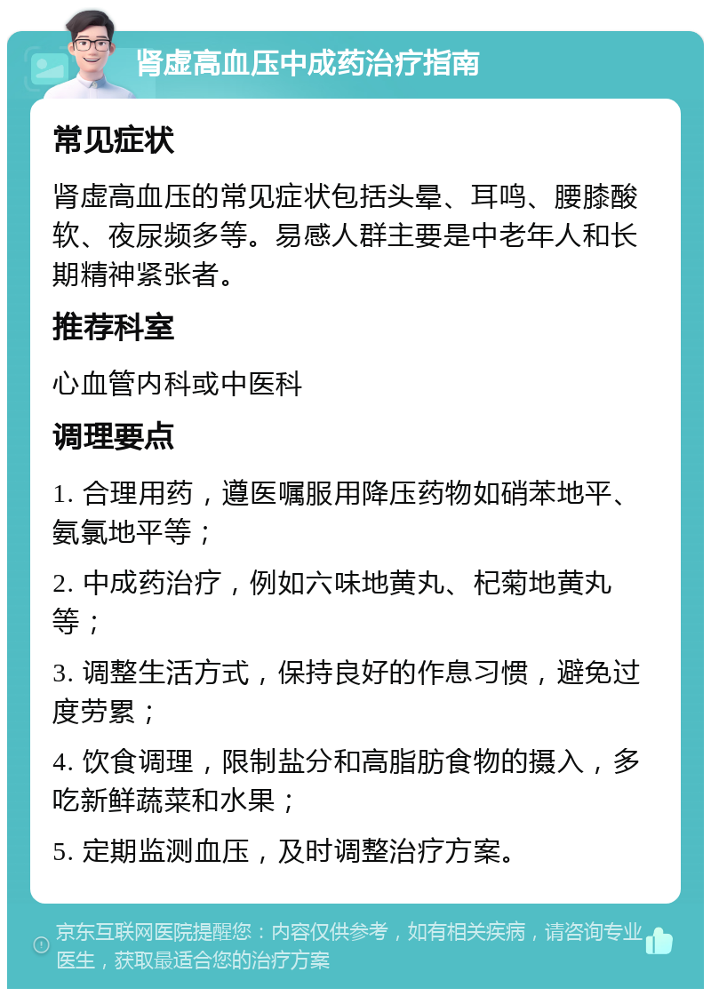 肾虚高血压中成药治疗指南 常见症状 肾虚高血压的常见症状包括头晕、耳鸣、腰膝酸软、夜尿频多等。易感人群主要是中老年人和长期精神紧张者。 推荐科室 心血管内科或中医科 调理要点 1. 合理用药，遵医嘱服用降压药物如硝苯地平、氨氯地平等； 2. 中成药治疗，例如六味地黄丸、杞菊地黄丸等； 3. 调整生活方式，保持良好的作息习惯，避免过度劳累； 4. 饮食调理，限制盐分和高脂肪食物的摄入，多吃新鲜蔬菜和水果； 5. 定期监测血压，及时调整治疗方案。