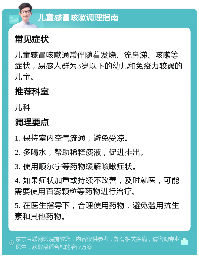 儿童感冒咳嗽调理指南 常见症状 儿童感冒咳嗽通常伴随着发烧、流鼻涕、咳嗽等症状，易感人群为3岁以下的幼儿和免疫力较弱的儿童。 推荐科室 儿科 调理要点 1. 保持室内空气流通，避免受凉。 2. 多喝水，帮助稀释痰液，促进排出。 3. 使用顺尔宁等药物缓解咳嗽症状。 4. 如果症状加重或持续不改善，及时就医，可能需要使用百蕊颗粒等药物进行治疗。 5. 在医生指导下，合理使用药物，避免滥用抗生素和其他药物。