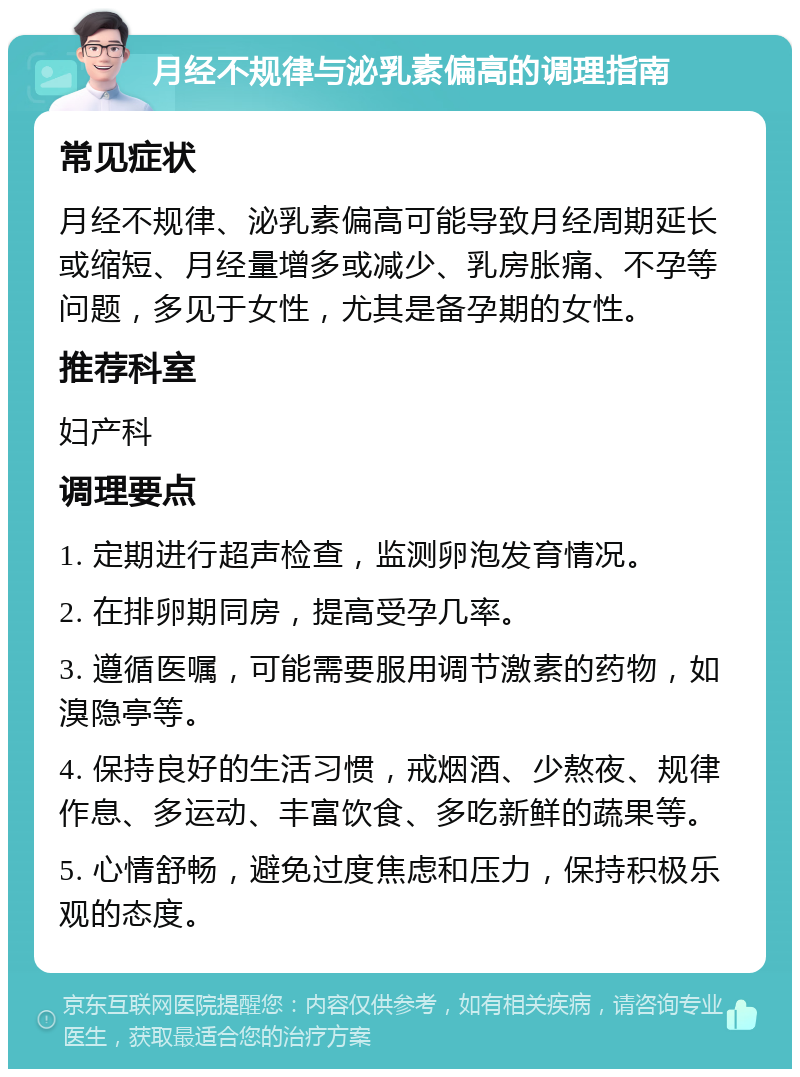 月经不规律与泌乳素偏高的调理指南 常见症状 月经不规律、泌乳素偏高可能导致月经周期延长或缩短、月经量增多或减少、乳房胀痛、不孕等问题，多见于女性，尤其是备孕期的女性。 推荐科室 妇产科 调理要点 1. 定期进行超声检查，监测卵泡发育情况。 2. 在排卵期同房，提高受孕几率。 3. 遵循医嘱，可能需要服用调节激素的药物，如溴隐亭等。 4. 保持良好的生活习惯，戒烟酒、少熬夜、规律作息、多运动、丰富饮食、多吃新鲜的蔬果等。 5. 心情舒畅，避免过度焦虑和压力，保持积极乐观的态度。