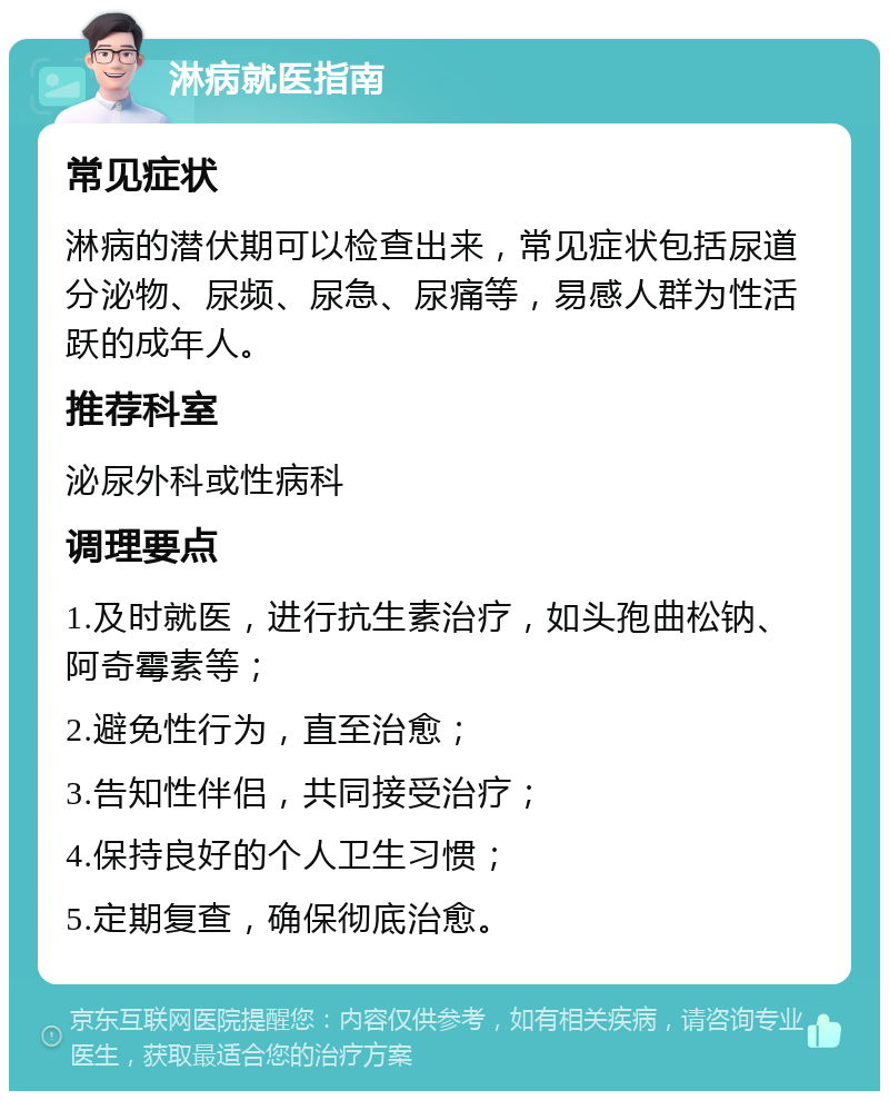 淋病就医指南 常见症状 淋病的潜伏期可以检查出来，常见症状包括尿道分泌物、尿频、尿急、尿痛等，易感人群为性活跃的成年人。 推荐科室 泌尿外科或性病科 调理要点 1.及时就医，进行抗生素治疗，如头孢曲松钠、阿奇霉素等； 2.避免性行为，直至治愈； 3.告知性伴侣，共同接受治疗； 4.保持良好的个人卫生习惯； 5.定期复查，确保彻底治愈。