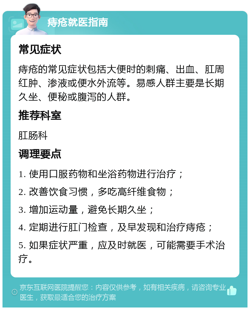 痔疮就医指南 常见症状 痔疮的常见症状包括大便时的刺痛、出血、肛周红肿、渗液或便水外流等。易感人群主要是长期久坐、便秘或腹泻的人群。 推荐科室 肛肠科 调理要点 1. 使用口服药物和坐浴药物进行治疗； 2. 改善饮食习惯，多吃高纤维食物； 3. 增加运动量，避免长期久坐； 4. 定期进行肛门检查，及早发现和治疗痔疮； 5. 如果症状严重，应及时就医，可能需要手术治疗。