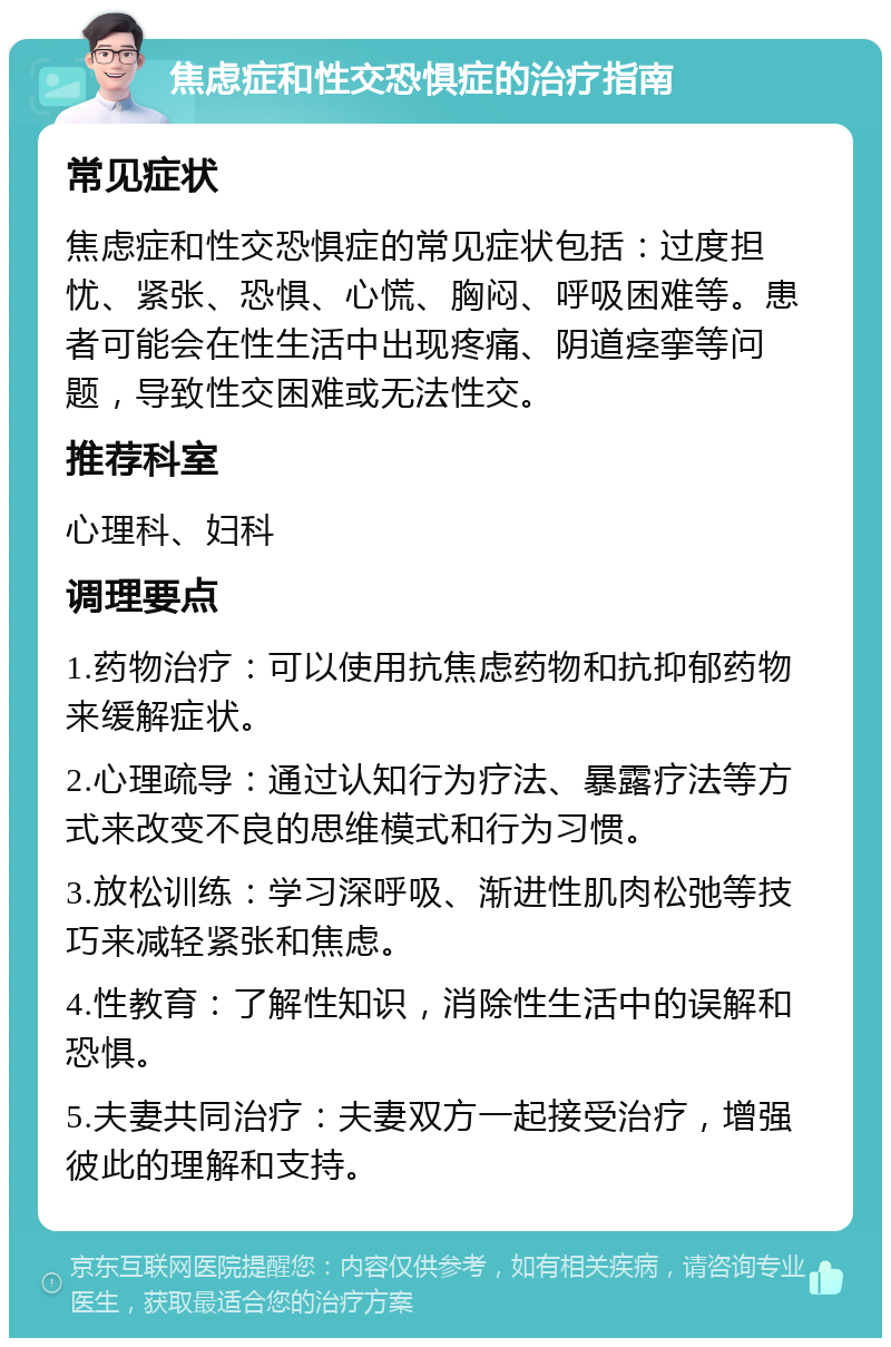 焦虑症和性交恐惧症的治疗指南 常见症状 焦虑症和性交恐惧症的常见症状包括：过度担忧、紧张、恐惧、心慌、胸闷、呼吸困难等。患者可能会在性生活中出现疼痛、阴道痉挛等问题，导致性交困难或无法性交。 推荐科室 心理科、妇科 调理要点 1.药物治疗：可以使用抗焦虑药物和抗抑郁药物来缓解症状。 2.心理疏导：通过认知行为疗法、暴露疗法等方式来改变不良的思维模式和行为习惯。 3.放松训练：学习深呼吸、渐进性肌肉松弛等技巧来减轻紧张和焦虑。 4.性教育：了解性知识，消除性生活中的误解和恐惧。 5.夫妻共同治疗：夫妻双方一起接受治疗，增强彼此的理解和支持。