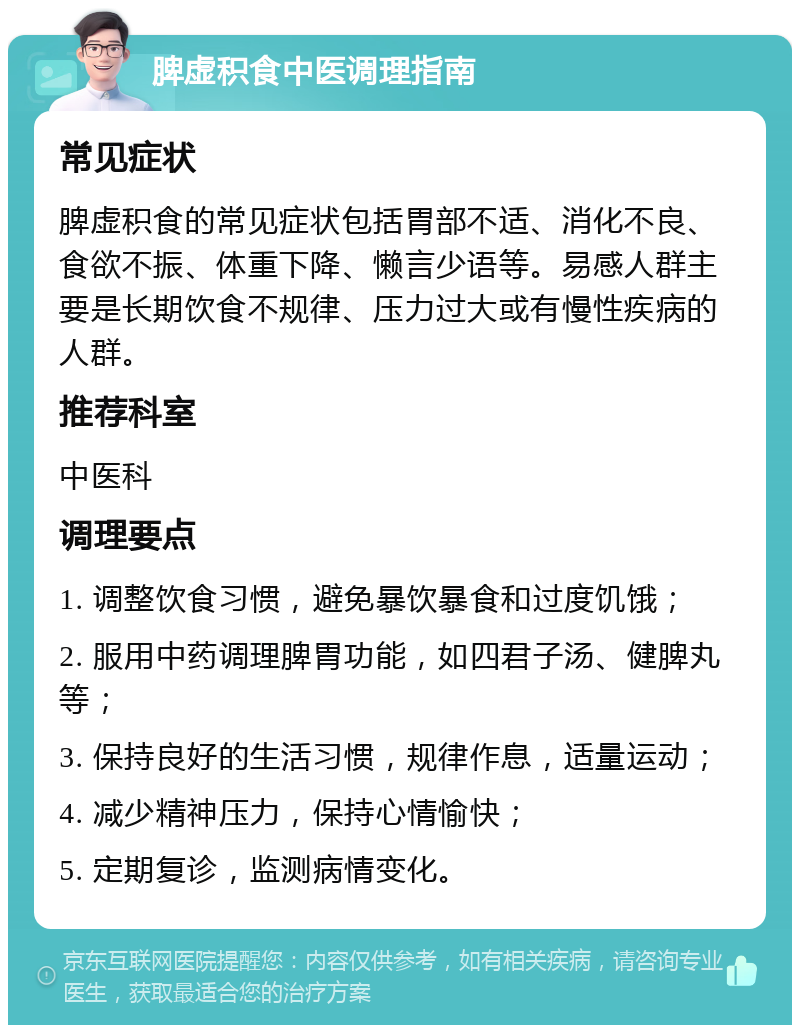 脾虚积食中医调理指南 常见症状 脾虚积食的常见症状包括胃部不适、消化不良、食欲不振、体重下降、懒言少语等。易感人群主要是长期饮食不规律、压力过大或有慢性疾病的人群。 推荐科室 中医科 调理要点 1. 调整饮食习惯，避免暴饮暴食和过度饥饿； 2. 服用中药调理脾胃功能，如四君子汤、健脾丸等； 3. 保持良好的生活习惯，规律作息，适量运动； 4. 减少精神压力，保持心情愉快； 5. 定期复诊，监测病情变化。