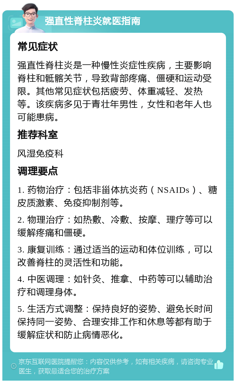 强直性脊柱炎就医指南 常见症状 强直性脊柱炎是一种慢性炎症性疾病，主要影响脊柱和骶髂关节，导致背部疼痛、僵硬和运动受限。其他常见症状包括疲劳、体重减轻、发热等。该疾病多见于青壮年男性，女性和老年人也可能患病。 推荐科室 风湿免疫科 调理要点 1. 药物治疗：包括非甾体抗炎药（NSAIDs）、糖皮质激素、免疫抑制剂等。 2. 物理治疗：如热敷、冷敷、按摩、理疗等可以缓解疼痛和僵硬。 3. 康复训练：通过适当的运动和体位训练，可以改善脊柱的灵活性和功能。 4. 中医调理：如针灸、推拿、中药等可以辅助治疗和调理身体。 5. 生活方式调整：保持良好的姿势、避免长时间保持同一姿势、合理安排工作和休息等都有助于缓解症状和防止病情恶化。