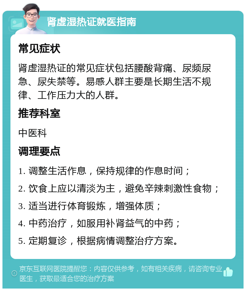 肾虚湿热证就医指南 常见症状 肾虚湿热证的常见症状包括腰酸背痛、尿频尿急、尿失禁等。易感人群主要是长期生活不规律、工作压力大的人群。 推荐科室 中医科 调理要点 1. 调整生活作息，保持规律的作息时间； 2. 饮食上应以清淡为主，避免辛辣刺激性食物； 3. 适当进行体育锻炼，增强体质； 4. 中药治疗，如服用补肾益气的中药； 5. 定期复诊，根据病情调整治疗方案。