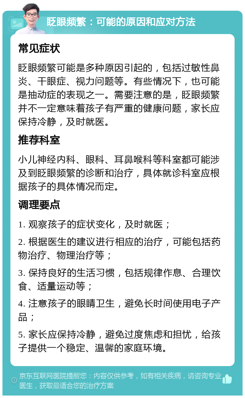 眨眼频繁：可能的原因和应对方法 常见症状 眨眼频繁可能是多种原因引起的，包括过敏性鼻炎、干眼症、视力问题等。有些情况下，也可能是抽动症的表现之一。需要注意的是，眨眼频繁并不一定意味着孩子有严重的健康问题，家长应保持冷静，及时就医。 推荐科室 小儿神经内科、眼科、耳鼻喉科等科室都可能涉及到眨眼频繁的诊断和治疗，具体就诊科室应根据孩子的具体情况而定。 调理要点 1. 观察孩子的症状变化，及时就医； 2. 根据医生的建议进行相应的治疗，可能包括药物治疗、物理治疗等； 3. 保持良好的生活习惯，包括规律作息、合理饮食、适量运动等； 4. 注意孩子的眼睛卫生，避免长时间使用电子产品； 5. 家长应保持冷静，避免过度焦虑和担忧，给孩子提供一个稳定、温馨的家庭环境。