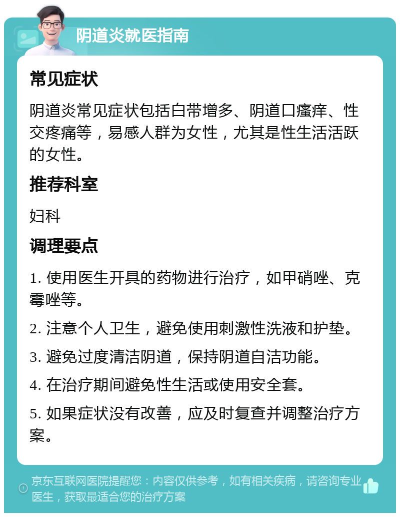 阴道炎就医指南 常见症状 阴道炎常见症状包括白带增多、阴道口瘙痒、性交疼痛等，易感人群为女性，尤其是性生活活跃的女性。 推荐科室 妇科 调理要点 1. 使用医生开具的药物进行治疗，如甲硝唑、克霉唑等。 2. 注意个人卫生，避免使用刺激性洗液和护垫。 3. 避免过度清洁阴道，保持阴道自洁功能。 4. 在治疗期间避免性生活或使用安全套。 5. 如果症状没有改善，应及时复查并调整治疗方案。