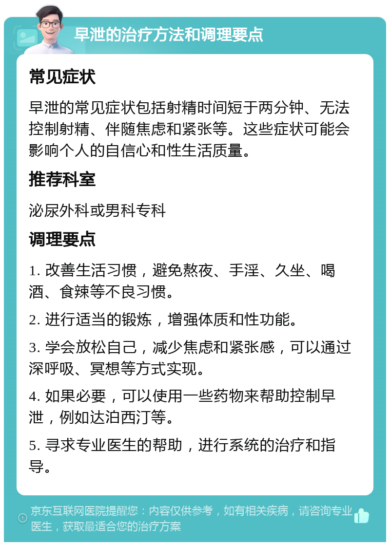 早泄的治疗方法和调理要点 常见症状 早泄的常见症状包括射精时间短于两分钟、无法控制射精、伴随焦虑和紧张等。这些症状可能会影响个人的自信心和性生活质量。 推荐科室 泌尿外科或男科专科 调理要点 1. 改善生活习惯，避免熬夜、手淫、久坐、喝酒、食辣等不良习惯。 2. 进行适当的锻炼，增强体质和性功能。 3. 学会放松自己，减少焦虑和紧张感，可以通过深呼吸、冥想等方式实现。 4. 如果必要，可以使用一些药物来帮助控制早泄，例如达泊西汀等。 5. 寻求专业医生的帮助，进行系统的治疗和指导。