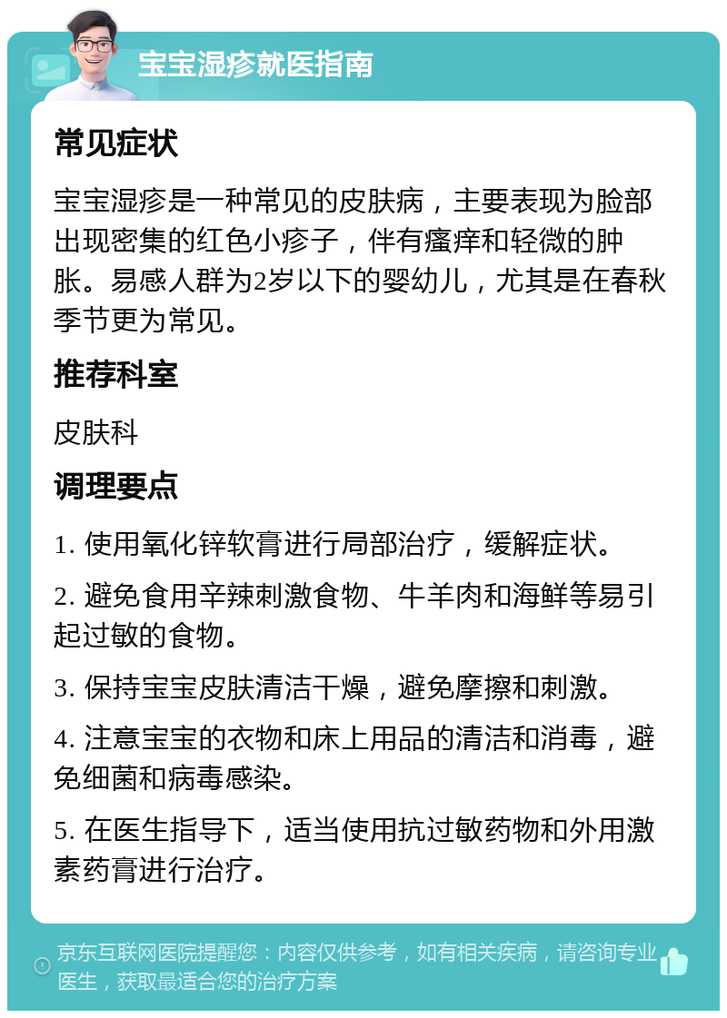 宝宝湿疹就医指南 常见症状 宝宝湿疹是一种常见的皮肤病，主要表现为脸部出现密集的红色小疹子，伴有瘙痒和轻微的肿胀。易感人群为2岁以下的婴幼儿，尤其是在春秋季节更为常见。 推荐科室 皮肤科 调理要点 1. 使用氧化锌软膏进行局部治疗，缓解症状。 2. 避免食用辛辣刺激食物、牛羊肉和海鲜等易引起过敏的食物。 3. 保持宝宝皮肤清洁干燥，避免摩擦和刺激。 4. 注意宝宝的衣物和床上用品的清洁和消毒，避免细菌和病毒感染。 5. 在医生指导下，适当使用抗过敏药物和外用激素药膏进行治疗。