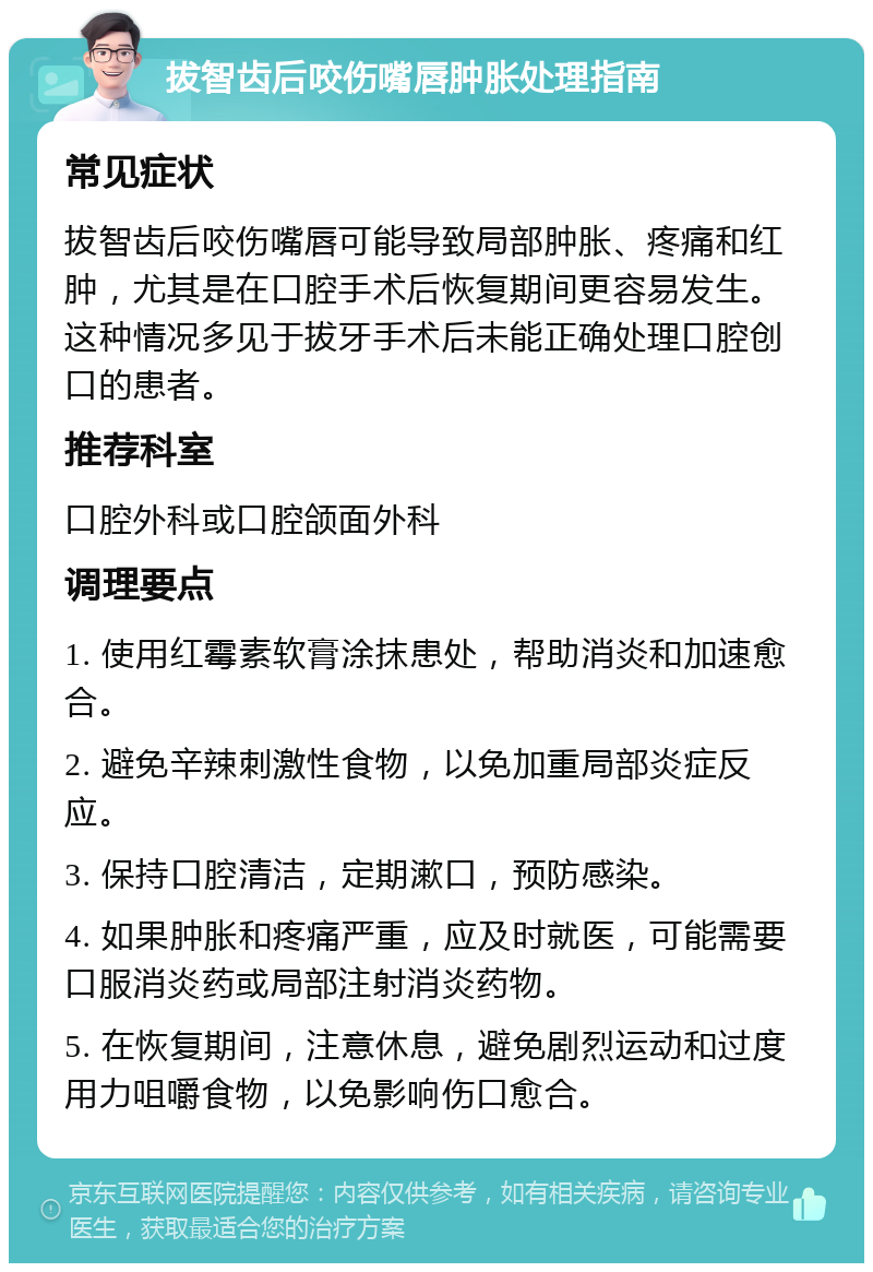 拔智齿后咬伤嘴唇肿胀处理指南 常见症状 拔智齿后咬伤嘴唇可能导致局部肿胀、疼痛和红肿，尤其是在口腔手术后恢复期间更容易发生。这种情况多见于拔牙手术后未能正确处理口腔创口的患者。 推荐科室 口腔外科或口腔颌面外科 调理要点 1. 使用红霉素软膏涂抹患处，帮助消炎和加速愈合。 2. 避免辛辣刺激性食物，以免加重局部炎症反应。 3. 保持口腔清洁，定期漱口，预防感染。 4. 如果肿胀和疼痛严重，应及时就医，可能需要口服消炎药或局部注射消炎药物。 5. 在恢复期间，注意休息，避免剧烈运动和过度用力咀嚼食物，以免影响伤口愈合。