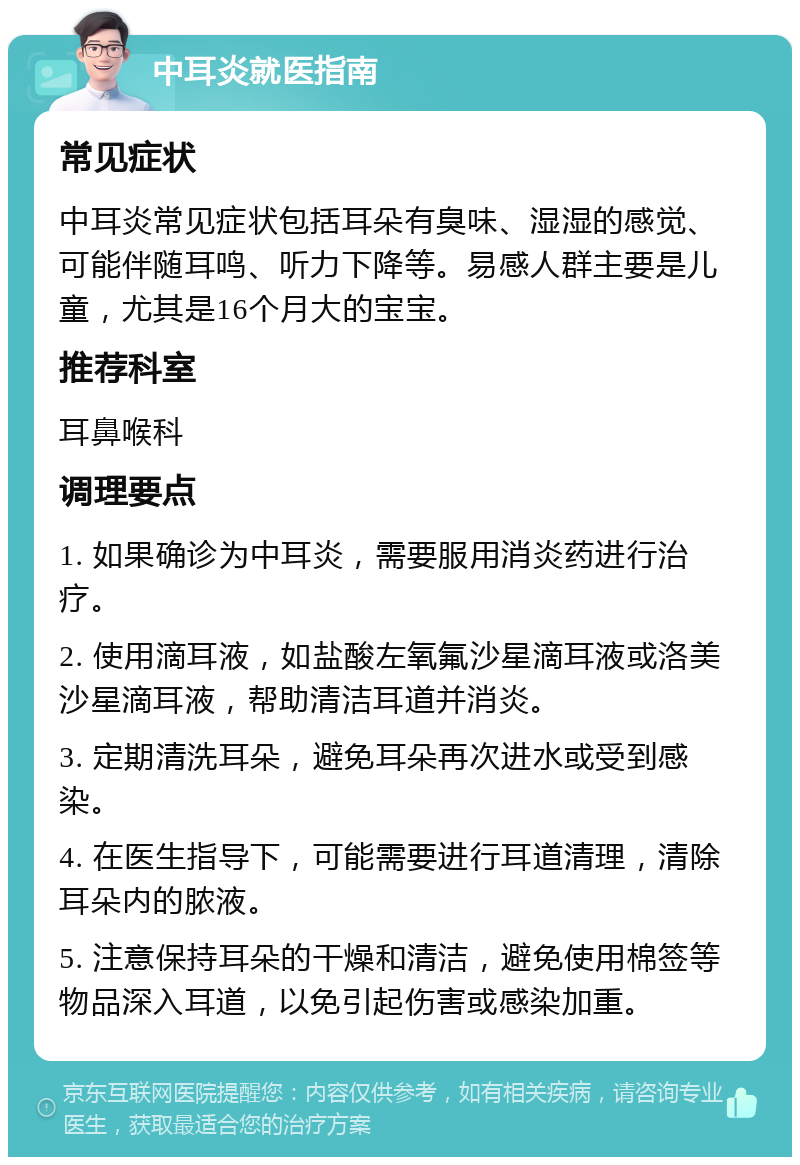 中耳炎就医指南 常见症状 中耳炎常见症状包括耳朵有臭味、湿湿的感觉、可能伴随耳鸣、听力下降等。易感人群主要是儿童，尤其是16个月大的宝宝。 推荐科室 耳鼻喉科 调理要点 1. 如果确诊为中耳炎，需要服用消炎药进行治疗。 2. 使用滴耳液，如盐酸左氧氟沙星滴耳液或洛美沙星滴耳液，帮助清洁耳道并消炎。 3. 定期清洗耳朵，避免耳朵再次进水或受到感染。 4. 在医生指导下，可能需要进行耳道清理，清除耳朵内的脓液。 5. 注意保持耳朵的干燥和清洁，避免使用棉签等物品深入耳道，以免引起伤害或感染加重。