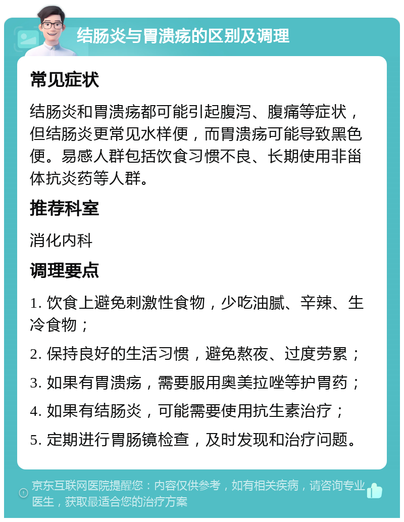 结肠炎与胃溃疡的区别及调理 常见症状 结肠炎和胃溃疡都可能引起腹泻、腹痛等症状，但结肠炎更常见水样便，而胃溃疡可能导致黑色便。易感人群包括饮食习惯不良、长期使用非甾体抗炎药等人群。 推荐科室 消化内科 调理要点 1. 饮食上避免刺激性食物，少吃油腻、辛辣、生冷食物； 2. 保持良好的生活习惯，避免熬夜、过度劳累； 3. 如果有胃溃疡，需要服用奥美拉唑等护胃药； 4. 如果有结肠炎，可能需要使用抗生素治疗； 5. 定期进行胃肠镜检查，及时发现和治疗问题。