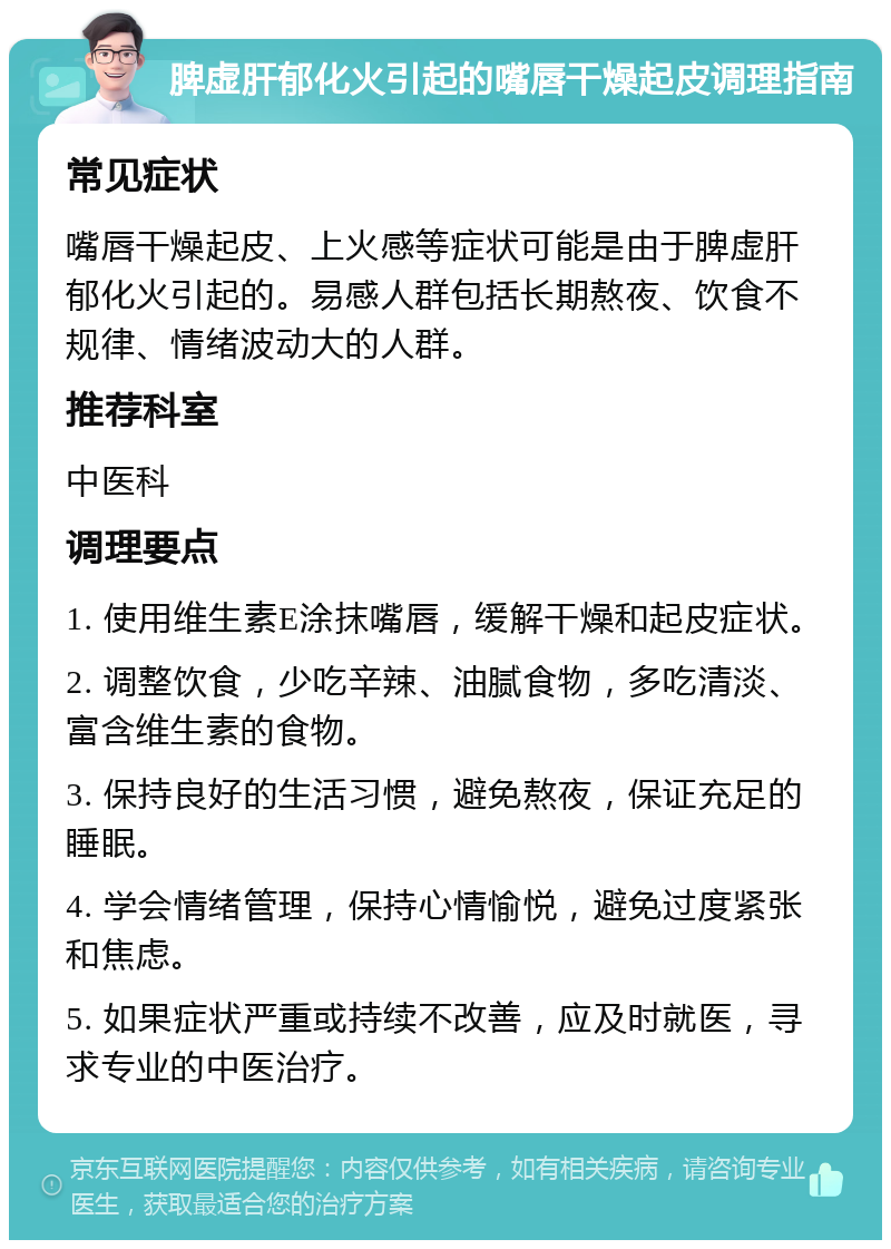 脾虚肝郁化火引起的嘴唇干燥起皮调理指南 常见症状 嘴唇干燥起皮、上火感等症状可能是由于脾虚肝郁化火引起的。易感人群包括长期熬夜、饮食不规律、情绪波动大的人群。 推荐科室 中医科 调理要点 1. 使用维生素E涂抹嘴唇，缓解干燥和起皮症状。 2. 调整饮食，少吃辛辣、油腻食物，多吃清淡、富含维生素的食物。 3. 保持良好的生活习惯，避免熬夜，保证充足的睡眠。 4. 学会情绪管理，保持心情愉悦，避免过度紧张和焦虑。 5. 如果症状严重或持续不改善，应及时就医，寻求专业的中医治疗。