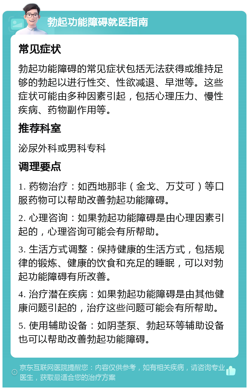 勃起功能障碍就医指南 常见症状 勃起功能障碍的常见症状包括无法获得或维持足够的勃起以进行性交、性欲减退、早泄等。这些症状可能由多种因素引起，包括心理压力、慢性疾病、药物副作用等。 推荐科室 泌尿外科或男科专科 调理要点 1. 药物治疗：如西地那非（金戈、万艾可）等口服药物可以帮助改善勃起功能障碍。 2. 心理咨询：如果勃起功能障碍是由心理因素引起的，心理咨询可能会有所帮助。 3. 生活方式调整：保持健康的生活方式，包括规律的锻炼、健康的饮食和充足的睡眠，可以对勃起功能障碍有所改善。 4. 治疗潜在疾病：如果勃起功能障碍是由其他健康问题引起的，治疗这些问题可能会有所帮助。 5. 使用辅助设备：如阴茎泵、勃起环等辅助设备也可以帮助改善勃起功能障碍。