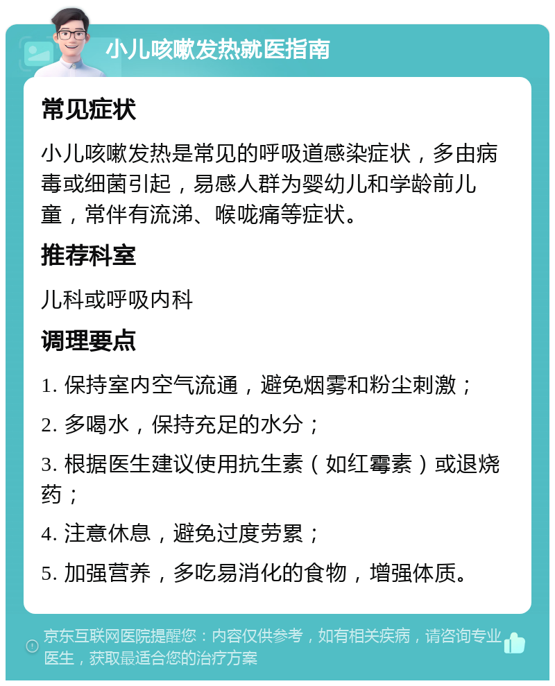 小儿咳嗽发热就医指南 常见症状 小儿咳嗽发热是常见的呼吸道感染症状，多由病毒或细菌引起，易感人群为婴幼儿和学龄前儿童，常伴有流涕、喉咙痛等症状。 推荐科室 儿科或呼吸内科 调理要点 1. 保持室内空气流通，避免烟雾和粉尘刺激； 2. 多喝水，保持充足的水分； 3. 根据医生建议使用抗生素（如红霉素）或退烧药； 4. 注意休息，避免过度劳累； 5. 加强营养，多吃易消化的食物，增强体质。