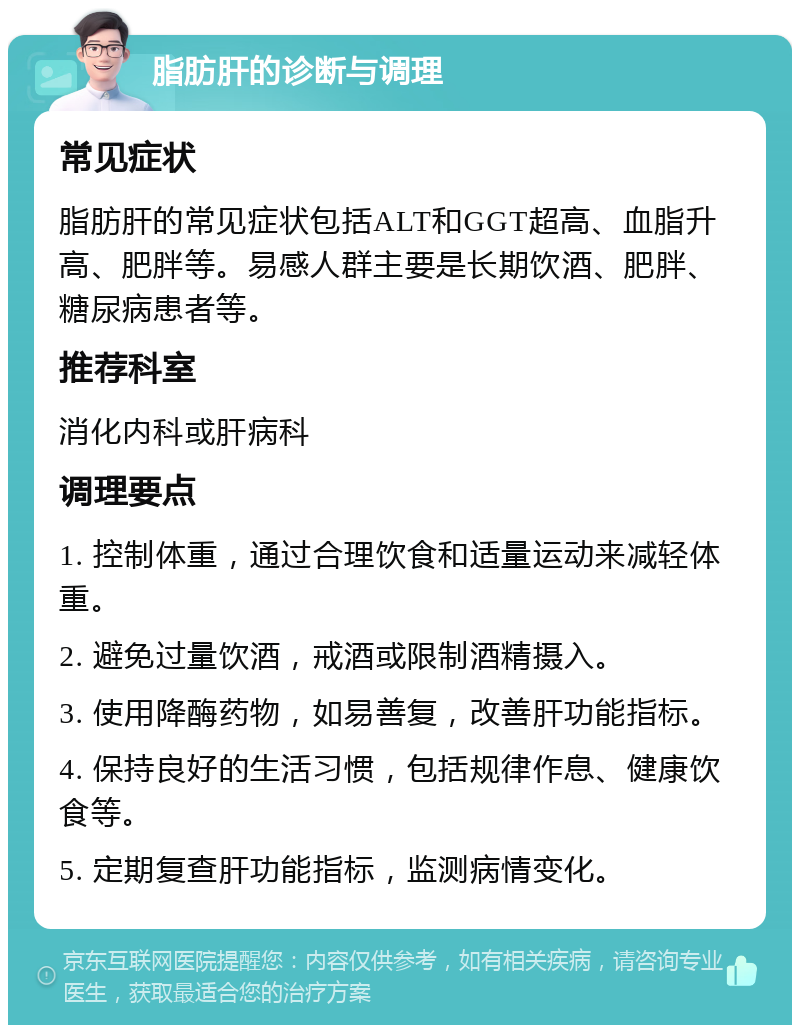 脂肪肝的诊断与调理 常见症状 脂肪肝的常见症状包括ALT和GGT超高、血脂升高、肥胖等。易感人群主要是长期饮酒、肥胖、糖尿病患者等。 推荐科室 消化内科或肝病科 调理要点 1. 控制体重，通过合理饮食和适量运动来减轻体重。 2. 避免过量饮酒，戒酒或限制酒精摄入。 3. 使用降酶药物，如易善复，改善肝功能指标。 4. 保持良好的生活习惯，包括规律作息、健康饮食等。 5. 定期复查肝功能指标，监测病情变化。