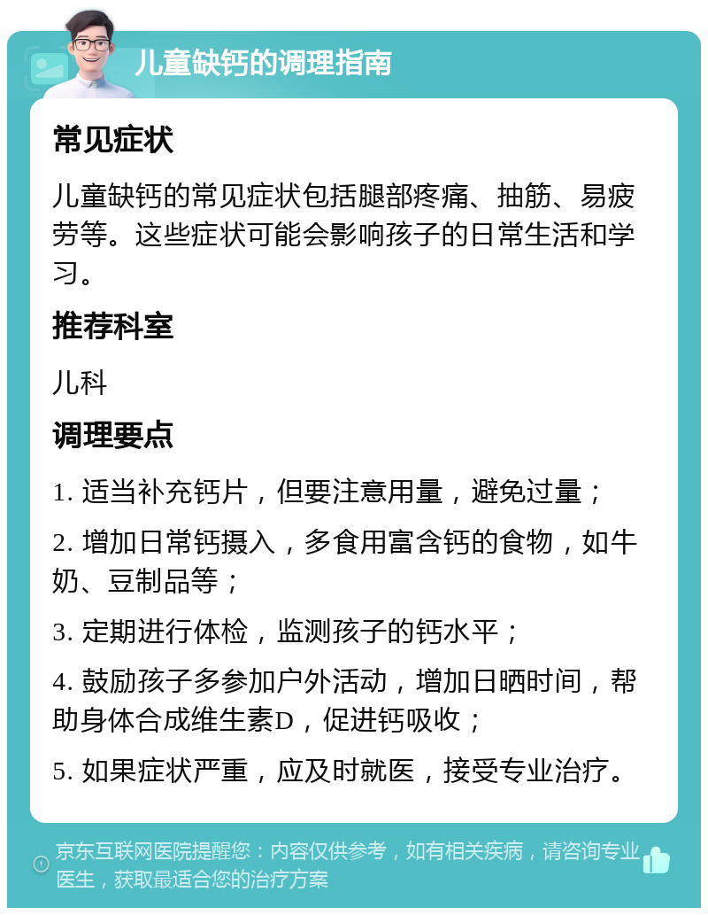 儿童缺钙的调理指南 常见症状 儿童缺钙的常见症状包括腿部疼痛、抽筋、易疲劳等。这些症状可能会影响孩子的日常生活和学习。 推荐科室 儿科 调理要点 1. 适当补充钙片，但要注意用量，避免过量； 2. 增加日常钙摄入，多食用富含钙的食物，如牛奶、豆制品等； 3. 定期进行体检，监测孩子的钙水平； 4. 鼓励孩子多参加户外活动，增加日晒时间，帮助身体合成维生素D，促进钙吸收； 5. 如果症状严重，应及时就医，接受专业治疗。